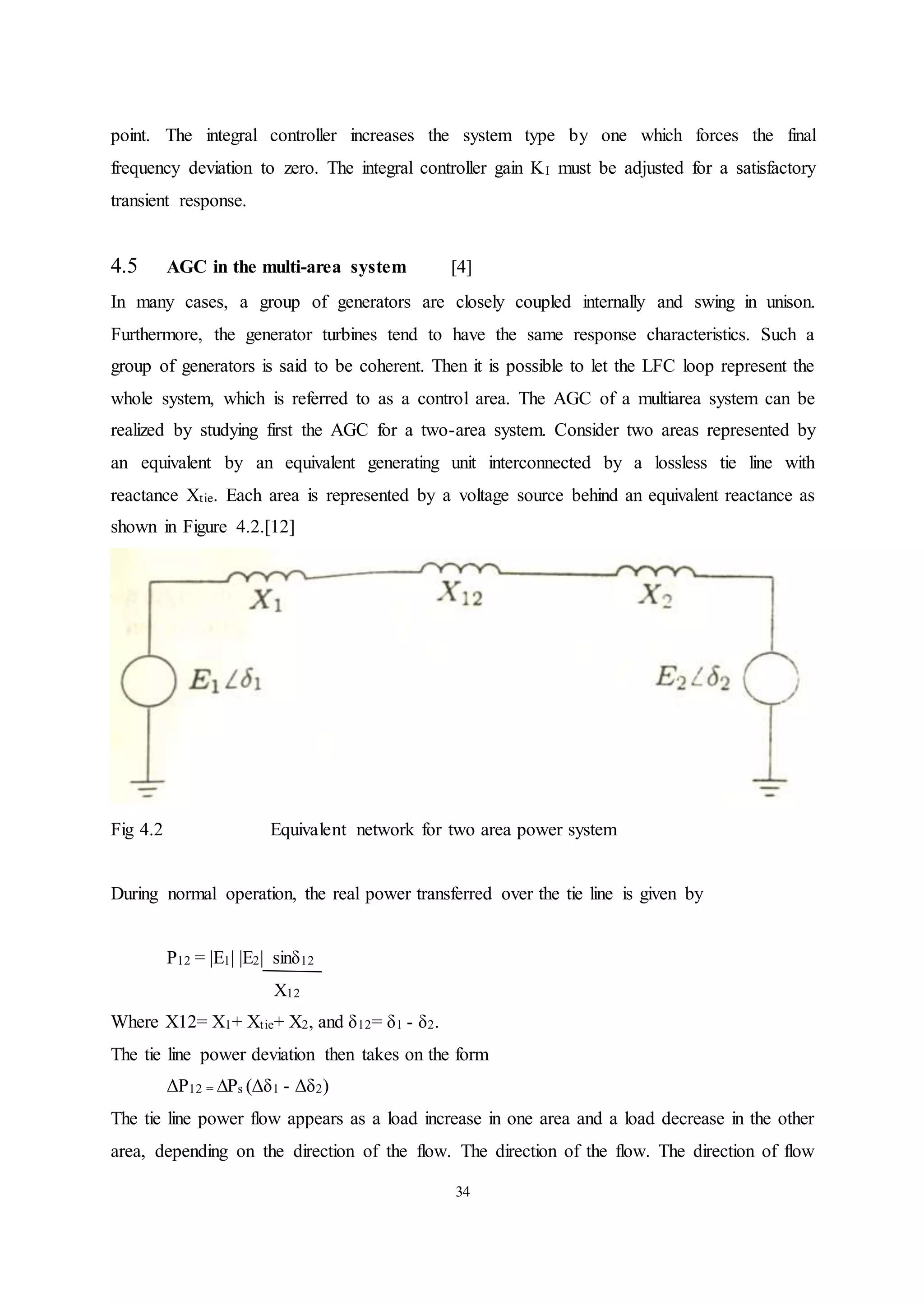 34
point. The integral controller increases the system type by one which forces the final
frequency deviation to zero. The integral controller gain KI must be adjusted for a satisfactory
transient response.
4.5 AGC in the multi-area system [4]
In many cases, a group of generators are closely coupled internally and swing in unison.
Furthermore, the generator turbines tend to have the same response characteristics. Such a
group of generators is said to be coherent. Then it is possible to let the LFC loop represent the
whole system, which is referred to as a control area. The AGC of a multiarea system can be
realized by studying first the AGC for a two-area system. Consider two areas represented by
an equivalent by an equivalent generating unit interconnected by a lossless tie line with
reactance Xtie. Each area is represented by a voltage source behind an equivalent reactance as
shown in Figure 4.2.[12]
Fig 4.2 Equivalent network for two area power system
During normal operation, the real power transferred over the tie line is given by
P12 = |E1| |E2| sinδ12
X12
Where X12= X1+ Xtie+ X2, and δ12= δ1 - δ2.
The tie line power deviation then takes on the form
ΔP12 = ∆Ps (Δδ1 - Δδ2)
The tie line power flow appears as a load increase in one area and a load decrease in the other
area, depending on the direction of the flow. The direction of the flow. The direction of flow
 