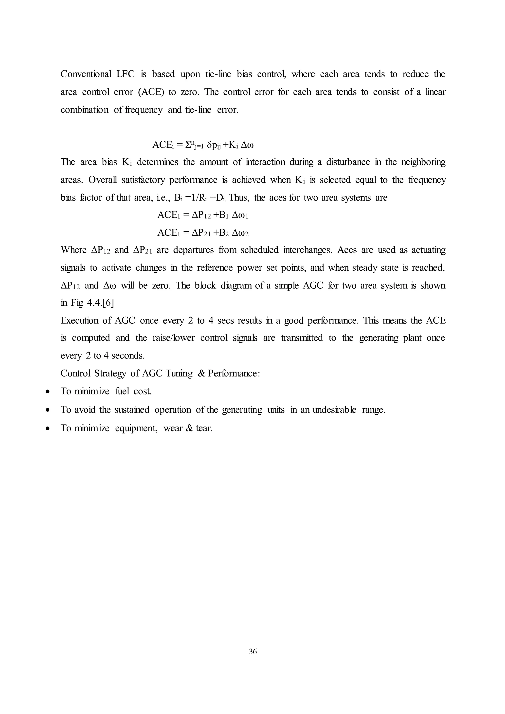36
Conventional LFC is based upon tie-line bias control, where each area tends to reduce the
area control error (ACE) to zero. The control error for each area tends to consist of a linear
combination of frequency and tie-line error.
ACEi = Σn
j=1 δpij +Ki Δω
The area bias Ki determines the amount of interaction during a disturbance in the neighboring
areas. Overall satisfactory performance is achieved when Ki is selected equal to the frequency
bias factor of that area, i.e., Bi =1/Ri +Di. Thus, the aces for two area systems are
ACE1 = ΔP12 +B1 Δω1
ACE1 = ΔP21 +B2 Δω2
Where ΔP12 and ΔP21 are departures from scheduled interchanges. Aces are used as actuating
signals to activate changes in the reference power set points, and when steady state is reached,
ΔP12 and Δω will be zero. The block diagram of a simple AGC for two area system is shown
in Fig 4.4.[6]
Execution of AGC once every 2 to 4 secs results in a good performance. This means the ACE
is computed and the raise/lower control signals are transmitted to the generating plant once
every 2 to 4 seconds.
Control Strategy of AGC Tuning & Performance:
 To minimize fuel cost.
 To avoid the sustained operation of the generating units in an undesirable range.
 To minimize equipment, wear & tear.
 