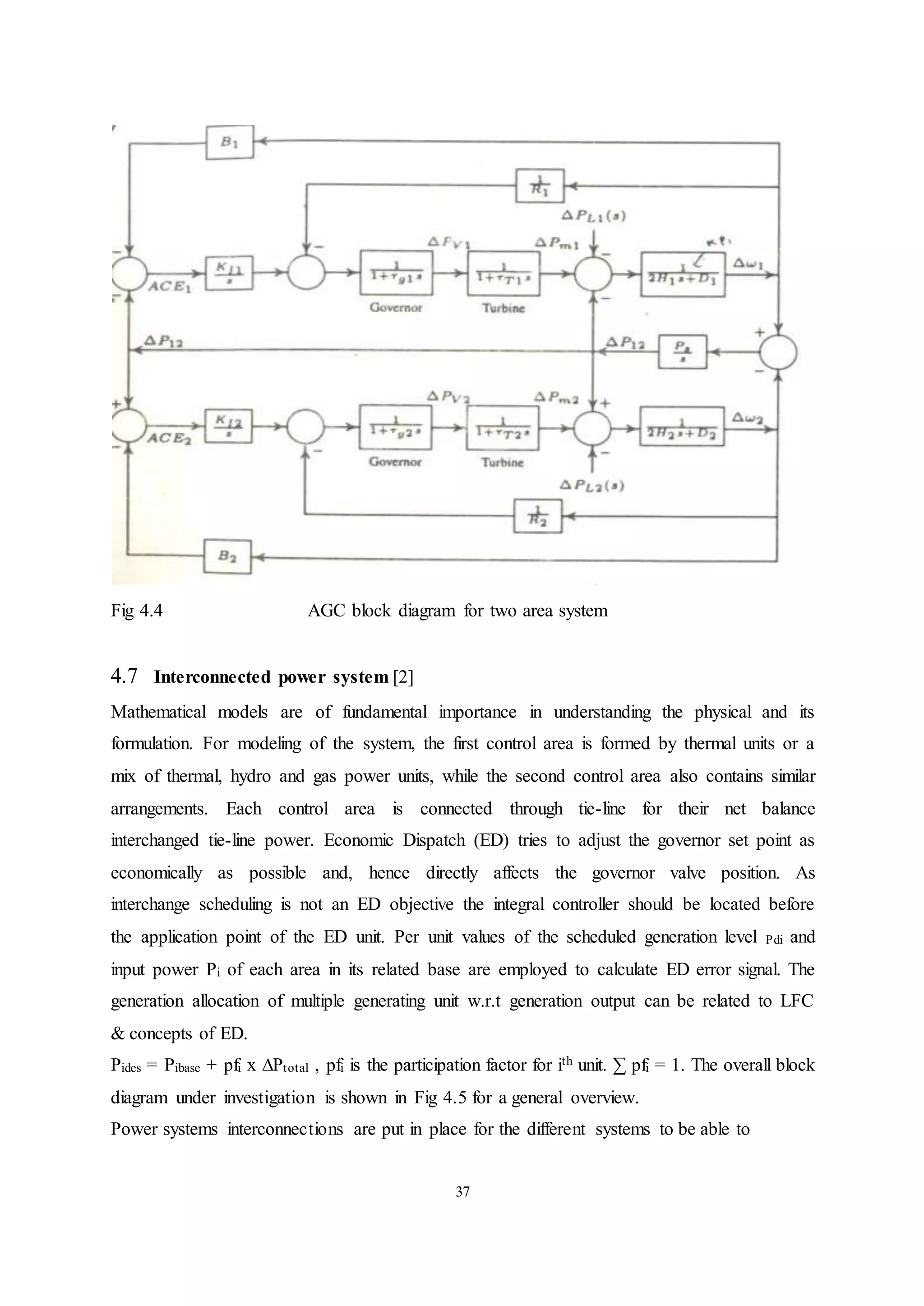 37
Fig 4.4 AGC block diagram for two area system
4.7 Interconnected power system [2]
Mathematical models are of fundamental importance in understanding the physical and its
formulation. For modeling of the system, the first control area is formed by thermal units or a
mix of thermal, hydro and gas power units, while the second control area also contains similar
arrangements. Each control area is connected through tie-line for their net balance
interchanged tie-line power. Economic Dispatch (ED) tries to adjust the governor set point as
economically as possible and, hence directly affects the governor valve position. As
interchange scheduling is not an ED objective the integral controller should be located before
the application point of the ED unit. Per unit values of the scheduled generation level Pdi and
input power Pi of each area in its related base are employed to calculate ED error signal. The
generation allocation of multiple generating unit w.r.t generation output can be related to LFC
& concepts of ED.
Pides = Pibase + pfi x ∆Ptotal , pfi is the participation factor for ith unit. ∑ pfi = 1. The overall block
diagram under investigation is shown in Fig 4.5 for a general overview.
Power systems interconnections are put in place for the different systems to be able to
 