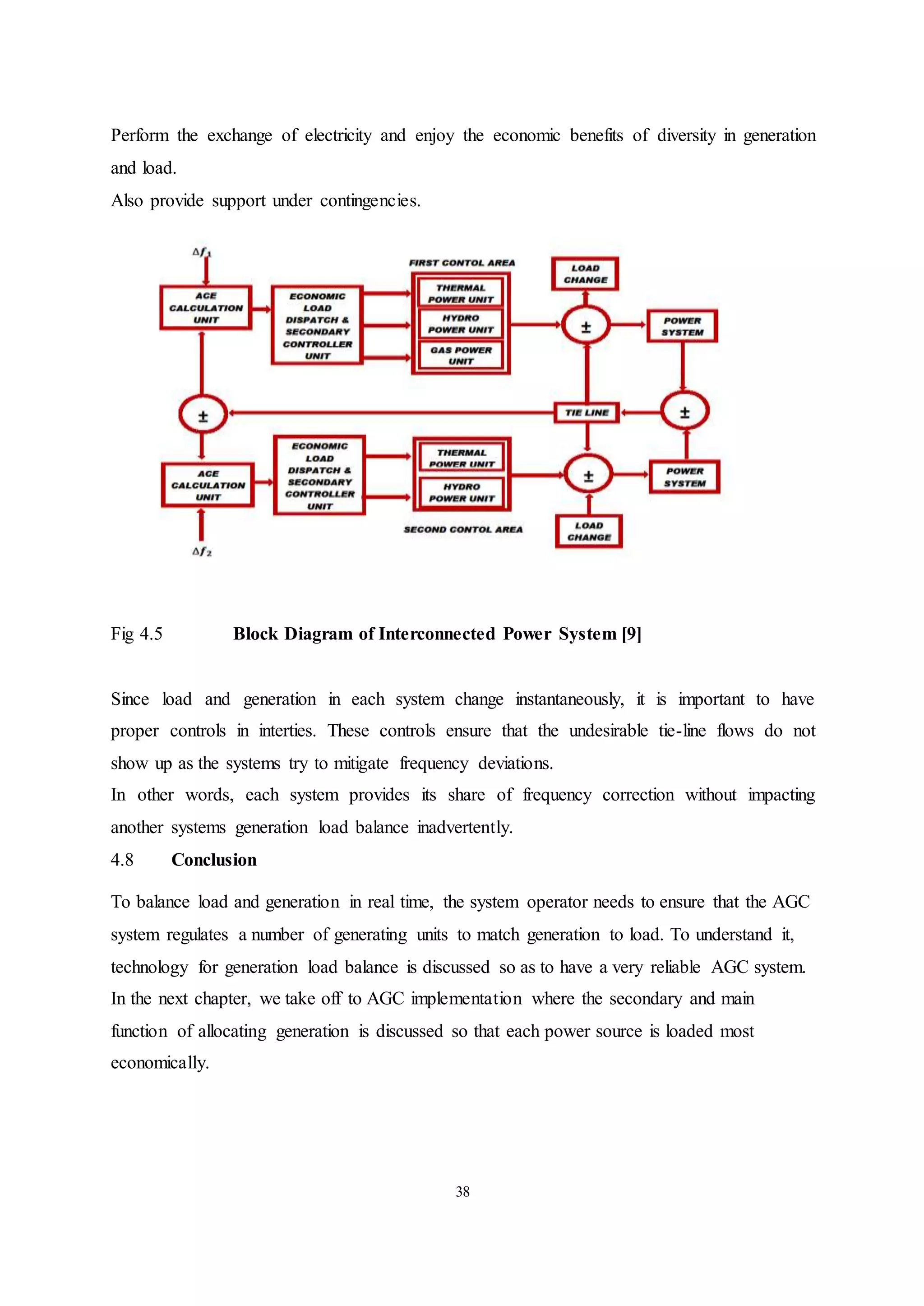 38
Perform the exchange of electricity and enjoy the economic benefits of diversity in generation
and load.
Also provide support under contingencies.
Fig 4.5 Block Diagram of Interconnected Power System [9]
Since load and generation in each system change instantaneously, it is important to have
proper controls in interties. These controls ensure that the undesirable tie-line flows do not
show up as the systems try to mitigate frequency deviations.
In other words, each system provides its share of frequency correction without impacting
another systems generation load balance inadvertently.
4.8 Conclusion
To balance load and generation in real time, the system operator needs to ensure that the AGC
system regulates a number of generating units to match generation to load. To understand it,
technology for generation load balance is discussed so as to have a very reliable AGC system.
In the next chapter, we take off to AGC implementation where the secondary and main
function of allocating generation is discussed so that each power source is loaded most
economically.
 