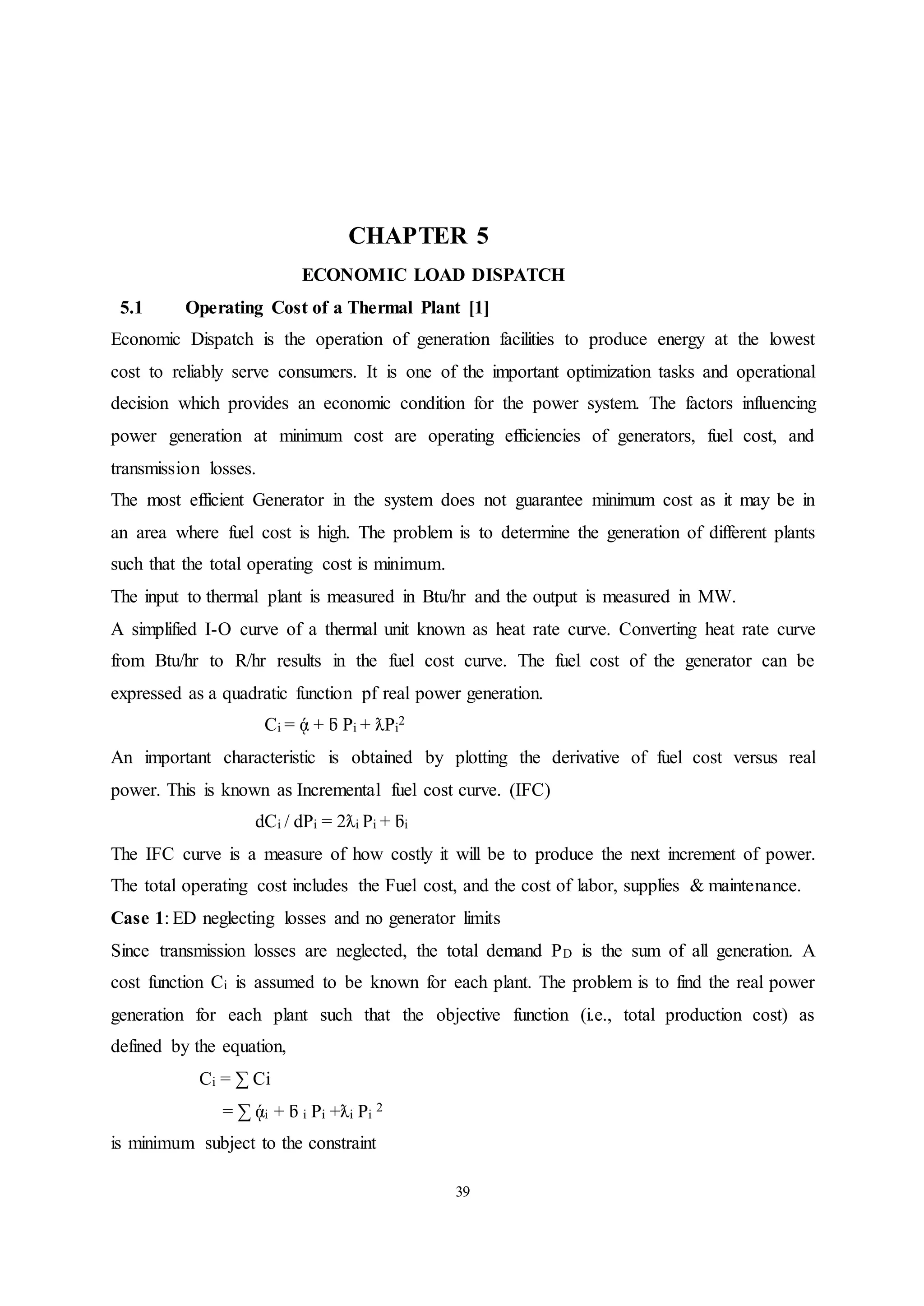 39
CHAPTER 5
ECONOMIC LOAD DISPATCH
5.1 Operating Cost of a Thermal Plant [1]
Economic Dispatch is the operation of generation facilities to produce energy at the lowest
cost to reliably serve consumers. It is one of the important optimization tasks and operational
decision which provides an economic condition for the power system. The factors influencing
power generation at minimum cost are operating efficiencies of generators, fuel cost, and
transmission losses.
The most efficient Generator in the system does not guarantee minimum cost as it may be in
an area where fuel cost is high. The problem is to determine the generation of different plants
such that the total operating cost is minimum.
The input to thermal plant is measured in Btu/hr and the output is measured in MW.
A simplified I-O curve of a thermal unit known as heat rate curve. Converting heat rate curve
from Btu/hr to R/hr results in the fuel cost curve. The fuel cost of the generator can be
expressed as a quadratic function pf real power generation.
Ci = ᾴ + ƃ Pi + ƛPi
2
An important characteristic is obtained by plotting the derivative of fuel cost versus real
power. This is known as Incremental fuel cost curve. (IFC)
dCi / dPi = 2ƛi Pi + ƃi
The IFC curve is a measure of how costly it will be to produce the next increment of power.
The total operating cost includes the Fuel cost, and the cost of labor, supplies & maintenance.
Case 1: ED neglecting losses and no generator limits
Since transmission losses are neglected, the total demand PD is the sum of all generation. A
cost function Ci is assumed to be known for each plant. The problem is to find the real power
generation for each plant such that the objective function (i.e., total production cost) as
defined by the equation,
Ci = ∑ Ci
= ∑ ᾴi + ƃ i Pi +ƛi Pi
2
is minimum subject to the constraint
 