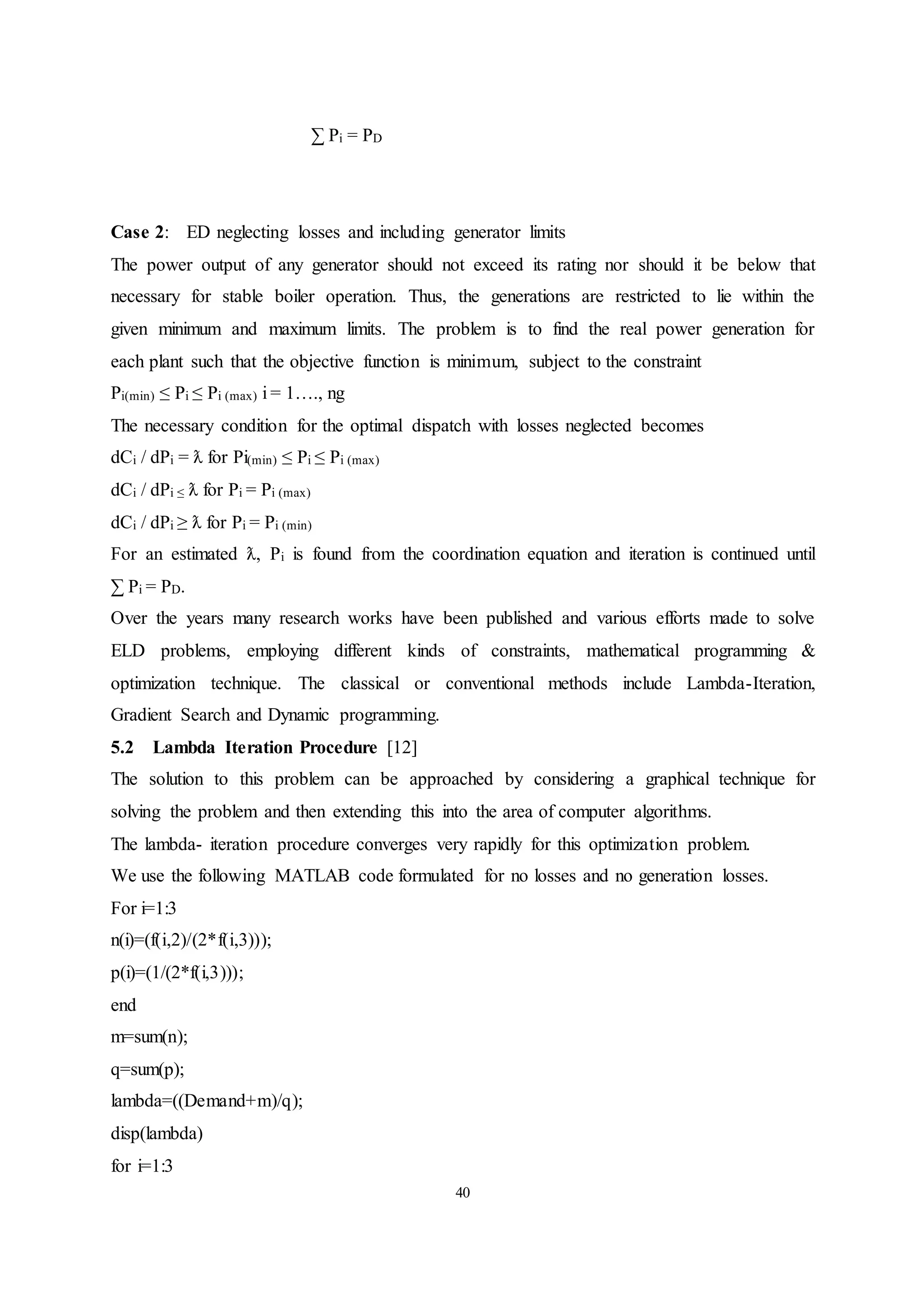 40
∑ Pi = PD
Case 2: ED neglecting losses and including generator limits
The power output of any generator should not exceed its rating nor should it be below that
necessary for stable boiler operation. Thus, the generations are restricted to lie within the
given minimum and maximum limits. The problem is to find the real power generation for
each plant such that the objective function is minimum, subject to the constraint
Pi(min) ≤ Pi ≤ Pi (max) i = 1…., ng
The necessary condition for the optimal dispatch with losses neglected becomes
dCi / dPi = ƛ for Pi(min) ≤ Pi ≤ Pi (max)
dCi / dPi ≤ ƛ for Pi = Pi (max)
dCi / dPi ≥ ƛ for Pi = Pi (min)
For an estimated ƛ, Pi is found from the coordination equation and iteration is continued until
∑ Pi = PD.
Over the years many research works have been published and various efforts made to solve
ELD problems, employing different kinds of constraints, mathematical programming &
optimization technique. The classical or conventional methods include Lambda-Iteration,
Gradient Search and Dynamic programming.
5.2 Lambda Iteration Procedure [12]
The solution to this problem can be approached by considering a graphical technique for
solving the problem and then extending this into the area of computer algorithms.
The lambda- iteration procedure converges very rapidly for this optimization problem.
We use the following MATLAB code formulated for no losses and no generation losses.
For i=1:3
n(i)=(f(i,2)/(2*f(i,3)));
p(i)=(1/(2*f(i,3)));
end
m=sum(n);
q=sum(p);
lambda=((Demand+m)/q);
disp(lambda)
for i=1:3
 