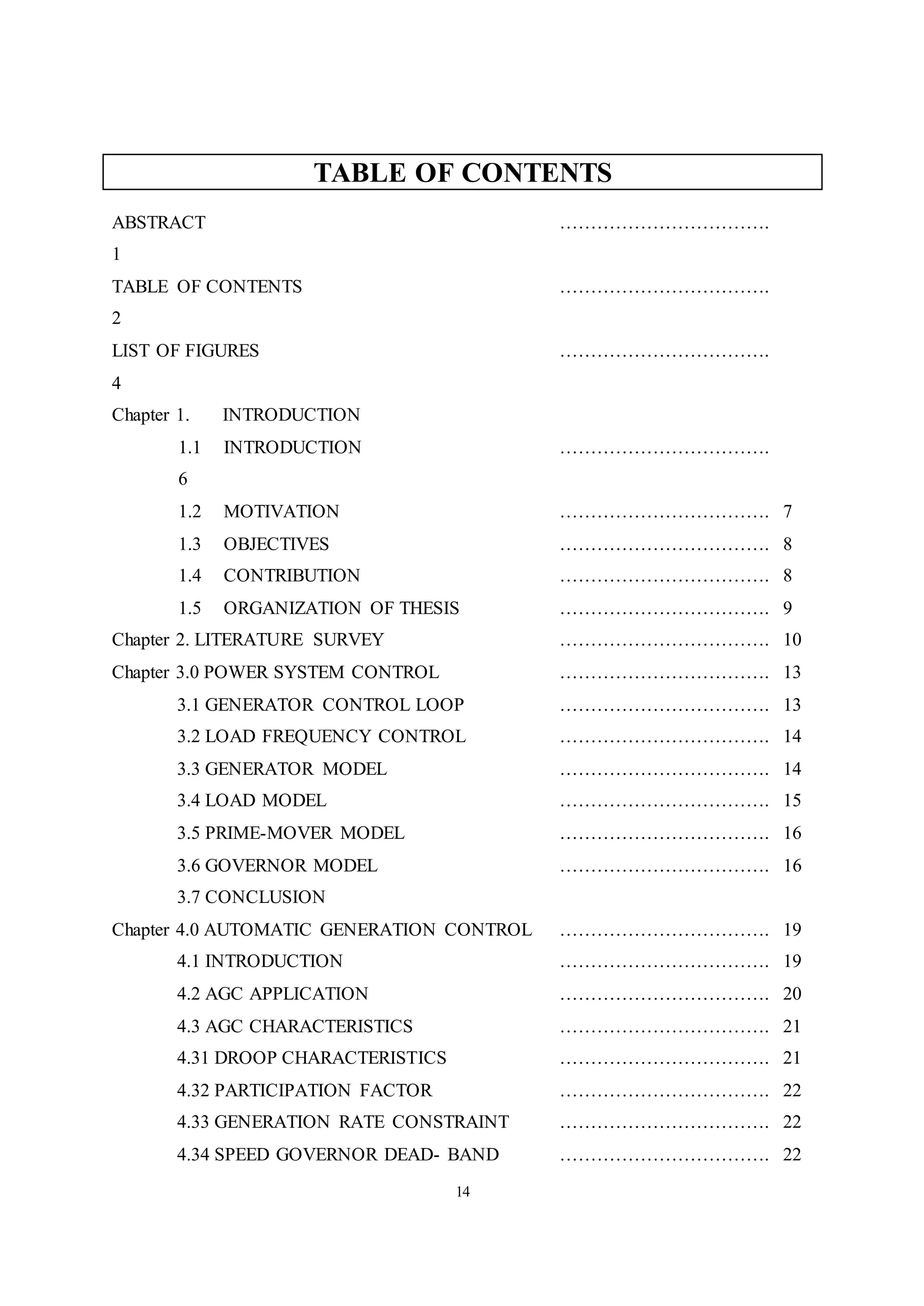 14
TABLE OF CONTENTS
ABSTRACT …………………………….
1
TABLE OF CONTENTS …………………………….
2
LIST OF FIGURES …………………………….
4
Chapter 1. INTRODUCTION
1.1 INTRODUCTION …………………………….
6
1.2 MOTIVATION ……………………………. 7
1.3 OBJECTIVES ……………………………. 8
1.4 CONTRIBUTION ……………………………. 8
1.5 ORGANIZATION OF THESIS ……………………………. 9
Chapter 2. LITERATURE SURVEY ……………………………. 10
Chapter 3.0 POWER SYSTEM CONTROL ……………………………. 13
3.1 GENERATOR CONTROL LOOP ……………………………. 13
3.2 LOAD FREQUENCY CONTROL ……………………………. 14
3.3 GENERATOR MODEL ……………………………. 14
3.4 LOAD MODEL ……………………………. 15
3.5 PRIME-MOVER MODEL ……………………………. 16
3.6 GOVERNOR MODEL ……………………………. 16
3.7 CONCLUSION
Chapter 4.0 AUTOMATIC GENERATION CONTROL ……………………………. 19
4.1 INTRODUCTION ……………………………. 19
4.2 AGC APPLICATION ……………………………. 20
4.3 AGC CHARACTERISTICS ……………………………. 21
4.31 DROOP CHARACTERISTICS ……………………………. 21
4.32 PARTICIPATION FACTOR ……………………………. 22
4.33 GENERATION RATE CONSTRAINT ……………………………. 22
4.34 SPEED GOVERNOR DEAD- BAND ……………………………. 22
 