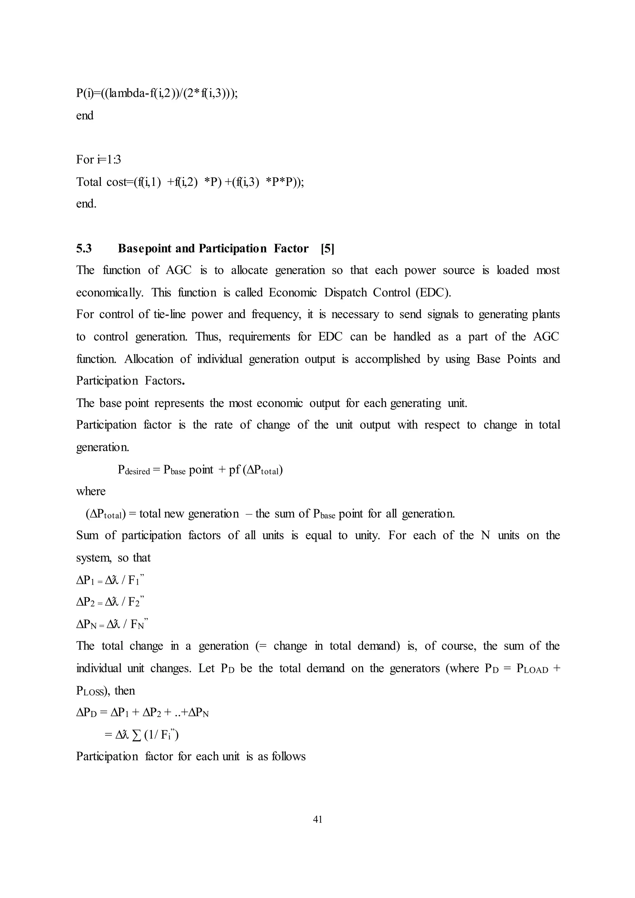 41
P(i)=((lambda-f(i,2))/(2*f(i,3)));
end
For i=1:3
Total cost=(f(i,1) +f(i,2) *P) +(f(i,3) *P*P));
end.
5.3 Basepoint and Participation Factor [5]
The function of AGC is to allocate generation so that each power source is loaded most
economically. This function is called Economic Dispatch Control (EDC).
For control of tie-line power and frequency, it is necessary to send signals to generating plants
to control generation. Thus, requirements for EDC can be handled as a part of the AGC
function. Allocation of individual generation output is accomplished by using Base Points and
Participation Factors.
The base point represents the most economic output for each generating unit.
Participation factor is the rate of change of the unit output with respect to change in total
generation.
Pdesired = Pbase point + pf (∆Ptotal)
where
(∆Ptotal) = total new generation – the sum of Pbase point for all generation.
Sum of participation factors of all units is equal to unity. For each of the N units on the
system, so that
∆P1 = ∆ƛ / F1
”
∆P2 = ∆ƛ / F2
”
∆PN = ∆ƛ / FN
”
The total change in a generation (= change in total demand) is, of course, the sum of the
individual unit changes. Let PD be the total demand on the generators (where PD = PLOAD +
PLOSS), then
∆PD = ∆P1 + ∆P2 + ..+∆PN
= ∆ƛ ∑ (1/ Fi
”)
Participation factor for each unit is as follows
 