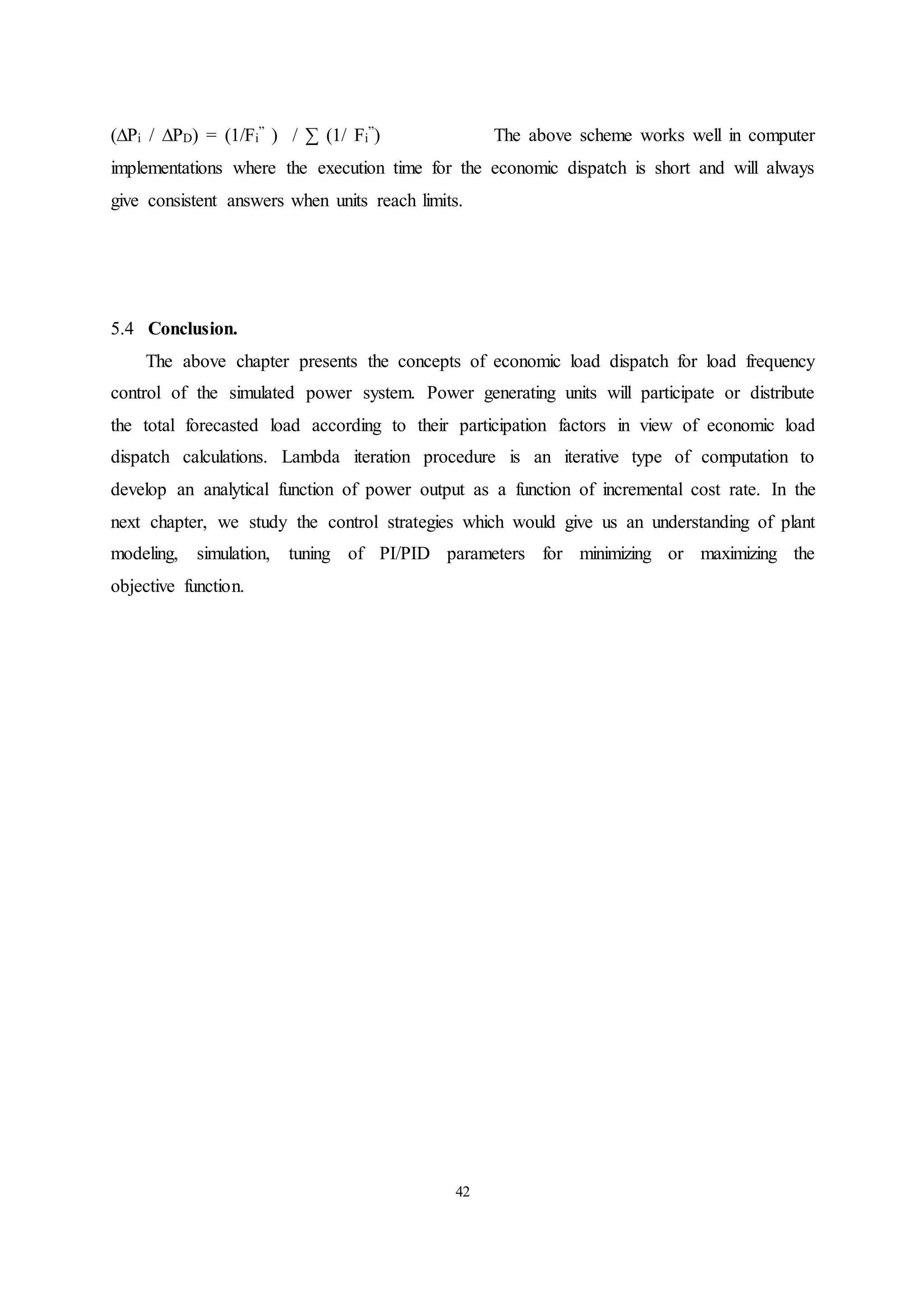 42
(∆Pi / ∆PD) = (1/Fi
” ) / ∑ (1/ Fi
”) The above scheme works well in computer
implementations where the execution time for the economic dispatch is short and will always
give consistent answers when units reach limits.
5.4 Conclusion.
The above chapter presents the concepts of economic load dispatch for load frequency
control of the simulated power system. Power generating units will participate or distribute
the total forecasted load according to their participation factors in view of economic load
dispatch calculations. Lambda iteration procedure is an iterative type of computation to
develop an analytical function of power output as a function of incremental cost rate. In the
next chapter, we study the control strategies which would give us an understanding of plant
modeling, simulation, tuning of PI/PID parameters for minimizing or maximizing the
objective function.
 