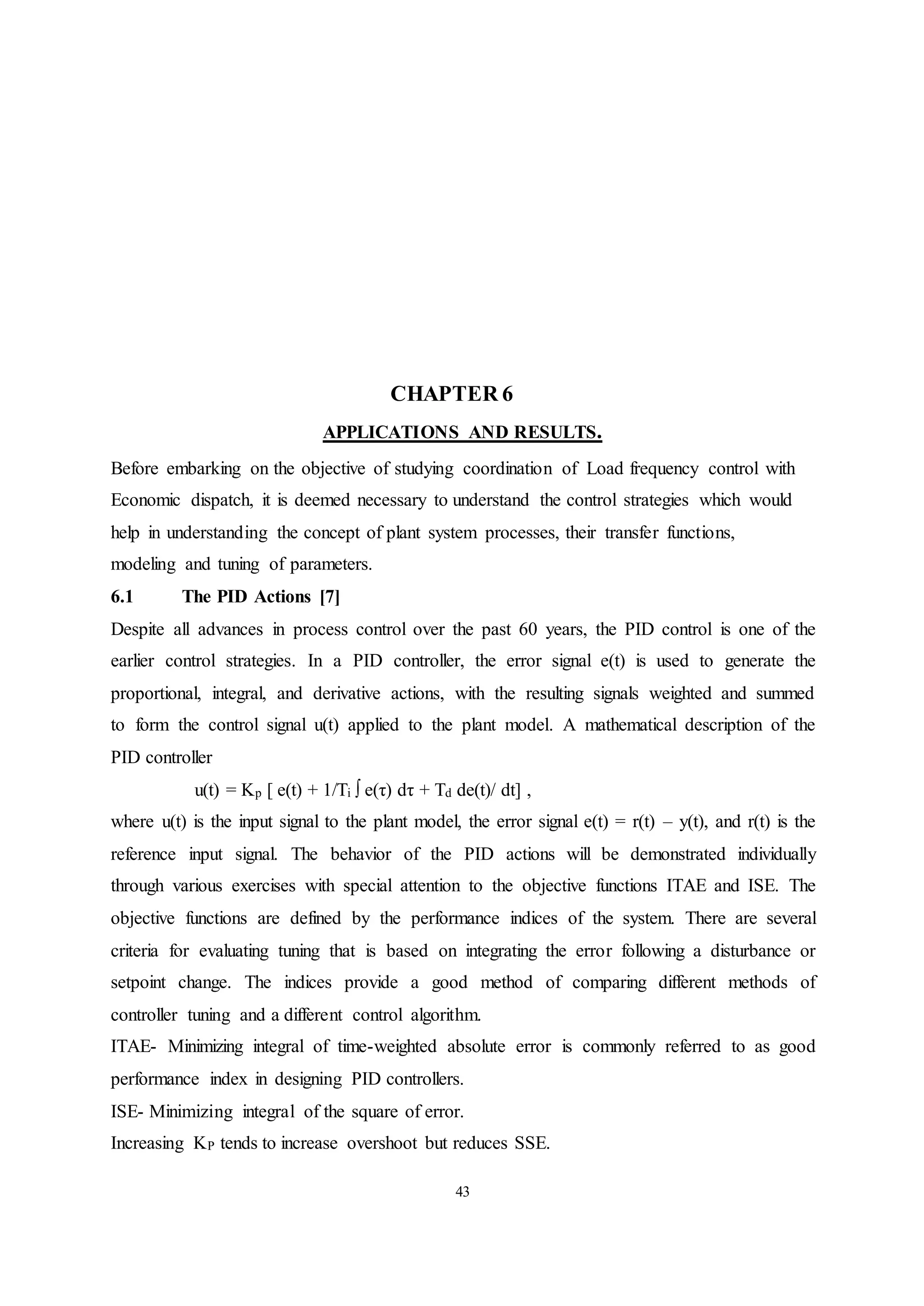43
CHAPTER 6
APPLICATIONS AND RESULTS.
Before embarking on the objective of studying coordination of Load frequency control with
Economic dispatch, it is deemed necessary to understand the control strategies which would
help in understanding the concept of plant system processes, their transfer functions,
modeling and tuning of parameters.
6.1 The PID Actions [7]
Despite all advances in process control over the past 60 years, the PID control is one of the
earlier control strategies. In a PID controller, the error signal e(t) is used to generate the
proportional, integral, and derivative actions, with the resulting signals weighted and summed
to form the control signal u(t) applied to the plant model. A mathematical description of the
PID controller
u(t) = Kp [ e(t) + 1/Ti ∫ e(τ) dτ + Td de(t)/ dt] ,
where u(t) is the input signal to the plant model, the error signal e(t) = r(t) – y(t), and r(t) is the
reference input signal. The behavior of the PID actions will be demonstrated individually
through various exercises with special attention to the objective functions ITAE and ISE. The
objective functions are defined by the performance indices of the system. There are several
criteria for evaluating tuning that is based on integrating the error following a disturbance or
setpoint change. The indices provide a good method of comparing different methods of
controller tuning and a different control algorithm.
ITAE- Minimizing integral of time-weighted absolute error is commonly referred to as good
performance index in designing PID controllers.
ISE- Minimizing integral of the square of error.
Increasing KP tends to increase overshoot but reduces SSE.
 