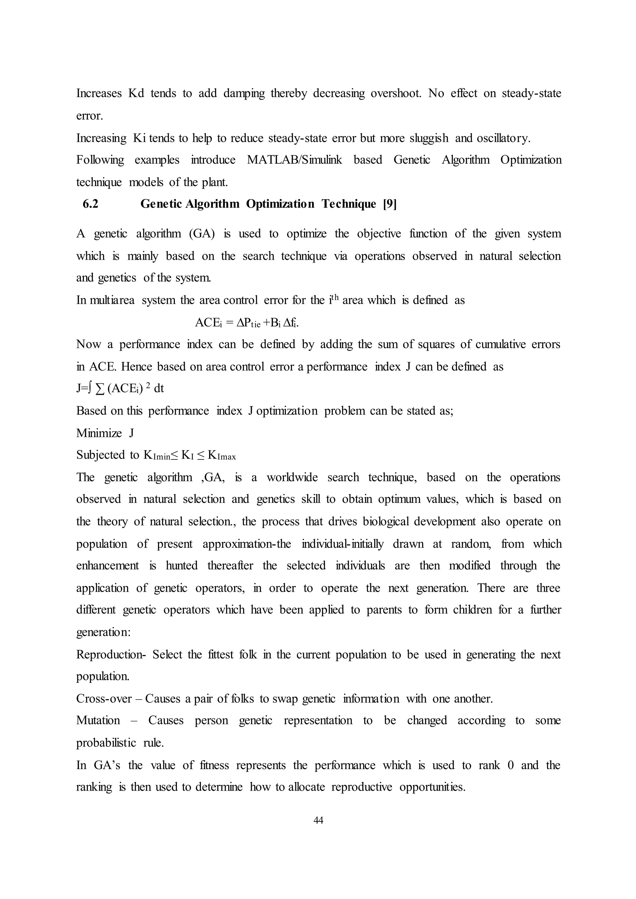 44
Increases Kd tends to add damping thereby decreasing overshoot. No effect on steady-state
error.
Increasing Ki tends to help to reduce steady-state error but more sluggish and oscillatory.
Following examples introduce MATLAB/Simulink based Genetic Algorithm Optimization
technique models of the plant.
6.2 Genetic Algorithm Optimization Technique [9]
A genetic algorithm (GA) is used to optimize the objective function of the given system
which is mainly based on the search technique via operations observed in natural selection
and genetics of the system.
In multiarea system the area control error for the ith area which is defined as
ACEi = ∆Ptie +Bi ∆fi.
Now a performance index can be defined by adding the sum of squares of cumulative errors
in ACE. Hence based on area control error a performance index J can be defined as
J=∫ ∑ (ACEi) 2 dt
Based on this performance index J optimization problem can be stated as;
Minimize J
Subjected to KImin≤ KI ≤ KImax
The genetic algorithm ,GA, is a worldwide search technique, based on the operations
observed in natural selection and genetics skill to obtain optimum values, which is based on
the theory of natural selection., the process that drives biological development also operate on
population of present approximation-the individual-initially drawn at random, from which
enhancement is hunted thereafter the selected individuals are then modified through the
application of genetic operators, in order to operate the next generation. There are three
different genetic operators which have been applied to parents to form children for a further
generation:
Reproduction- Select the fittest folk in the current population to be used in generating the next
population.
Cross-over – Causes a pair of folks to swap genetic information with one another.
Mutation – Causes person genetic representation to be changed according to some
probabilistic rule.
In GA’s the value of fitness represents the performance which is used to rank 0 and the
ranking is then used to determine how to allocate reproductive opportunities.
 