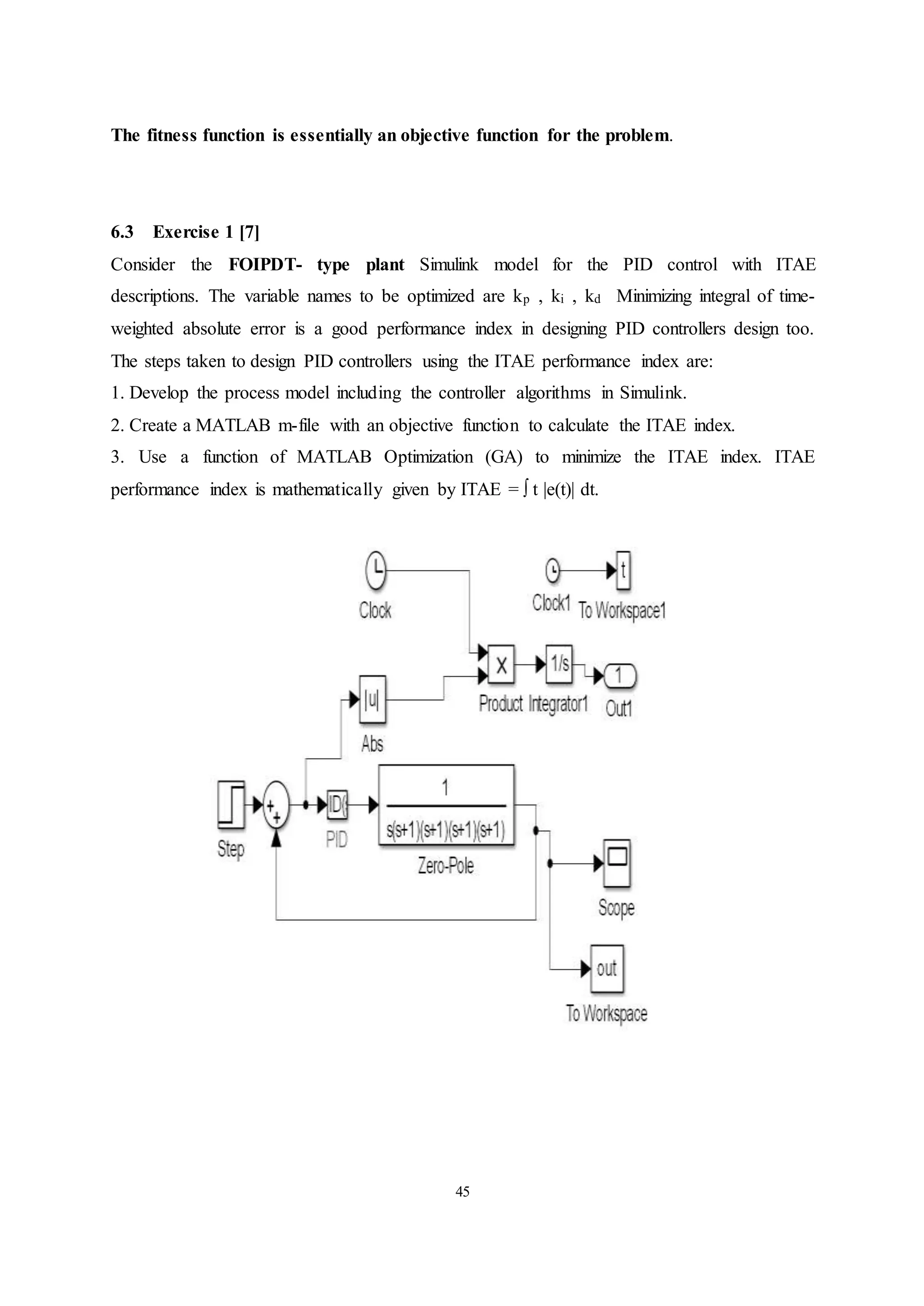 45
The fitness function is essentially an objective function for the problem.
6.3 Exercise 1 [7]
Consider the FOIPDT- type plant Simulink model for the PID control with ITAE
descriptions. The variable names to be optimized are kp , ki , kd Minimizing integral of time-
weighted absolute error is a good performance index in designing PID controllers design too.
The steps taken to design PID controllers using the ITAE performance index are:
1. Develop the process model including the controller algorithms in Simulink.
2. Create a MATLAB m-file with an objective function to calculate the ITAE index.
3. Use a function of MATLAB Optimization (GA) to minimize the ITAE index. ITAE
performance index is mathematically given by ITAE = ∫ t |e(t)| dt.
 