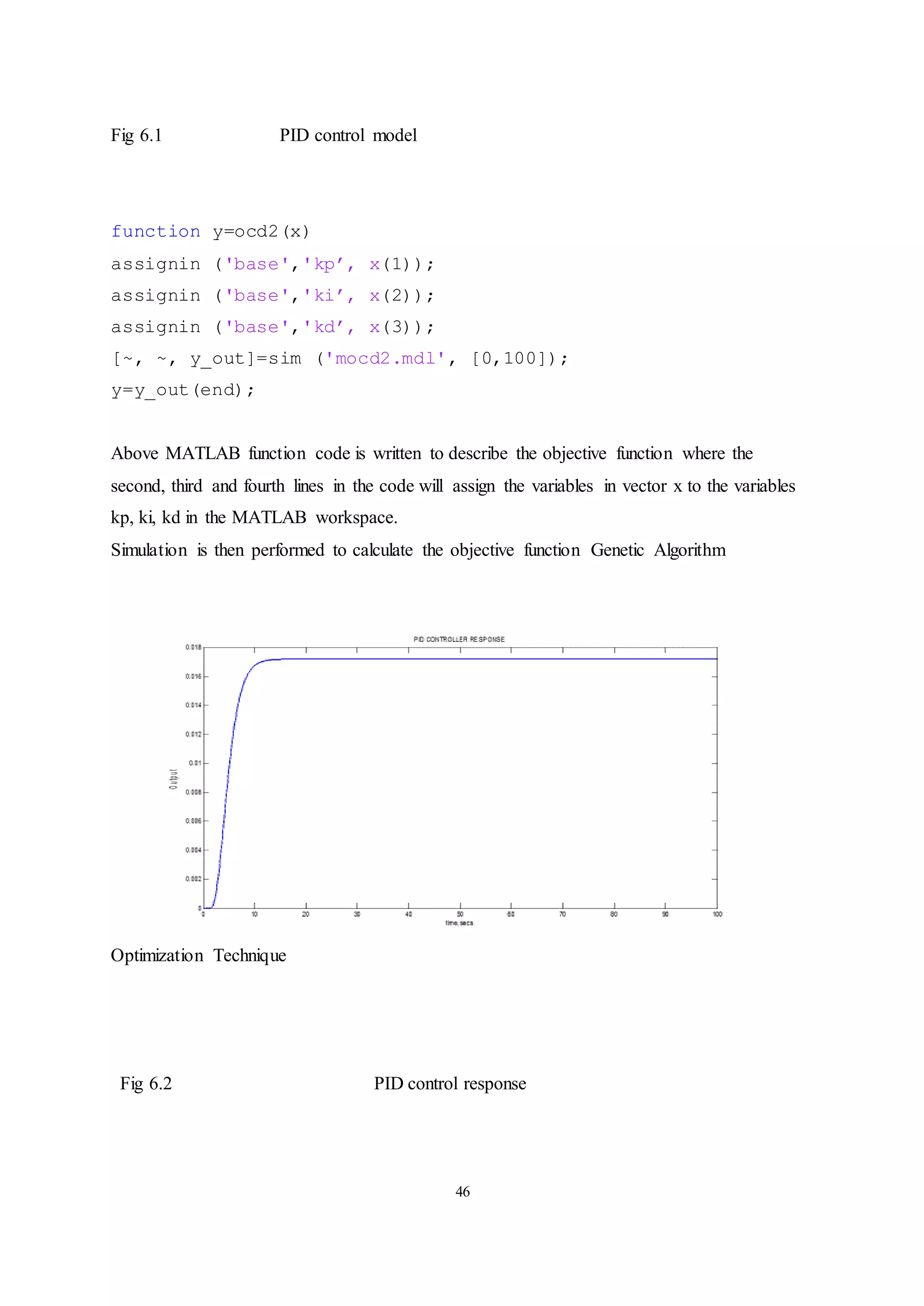 46
Fig 6.1 PID control model
function y=ocd2(x)
assignin ('base','kp’, x(1));
assignin ('base','ki’, x(2));
assignin ('base','kd’, x(3));
[~, ~, y_out]=sim ('mocd2.mdl', [0,100]);
y=y_out(end);
Above MATLAB function code is written to describe the objective function where the
second, third and fourth lines in the code will assign the variables in vector x to the variables
kp, ki, kd in the MATLAB workspace.
Simulation is then performed to calculate the objective function Genetic Algorithm
Optimization Technique
Fig 6.2 PID control response
 