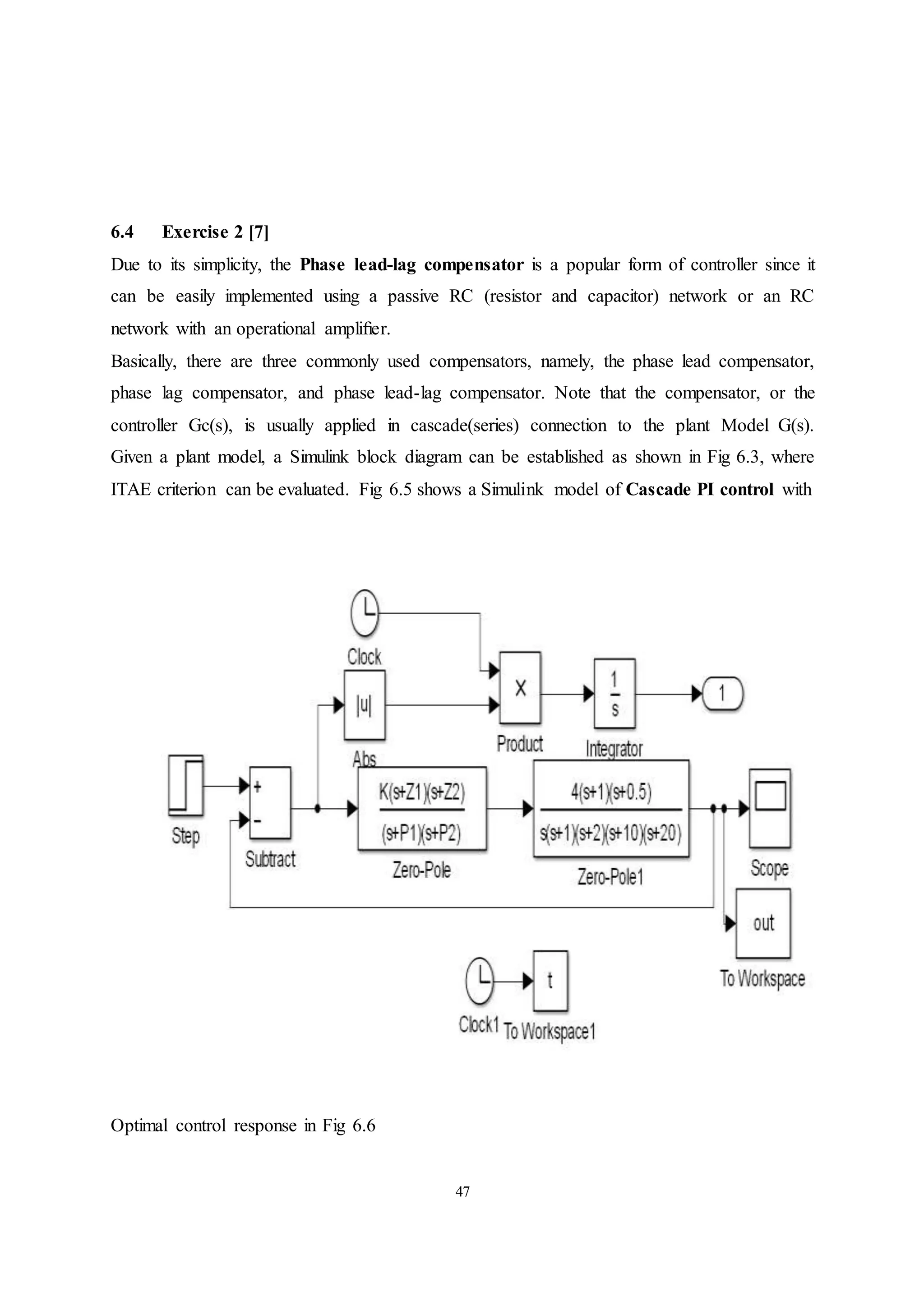 47
6.4 Exercise 2 [7]
Due to its simplicity, the Phase lead-lag compensator is a popular form of controller since it
can be easily implemented using a passive RC (resistor and capacitor) network or an RC
network with an operational ampliﬁer.
Basically, there are three commonly used compensators, namely, the phase lead compensator,
phase lag compensator, and phase lead-lag compensator. Note that the compensator, or the
controller Gc(s), is usually applied in cascade(series) connection to the plant Model G(s).
Given a plant model, a Simulink block diagram can be established as shown in Fig 6.3, where
ITAE criterion can be evaluated. Fig 6.5 shows a Simulink model of Cascade PI control with
Optimal control response in Fig 6.6
 