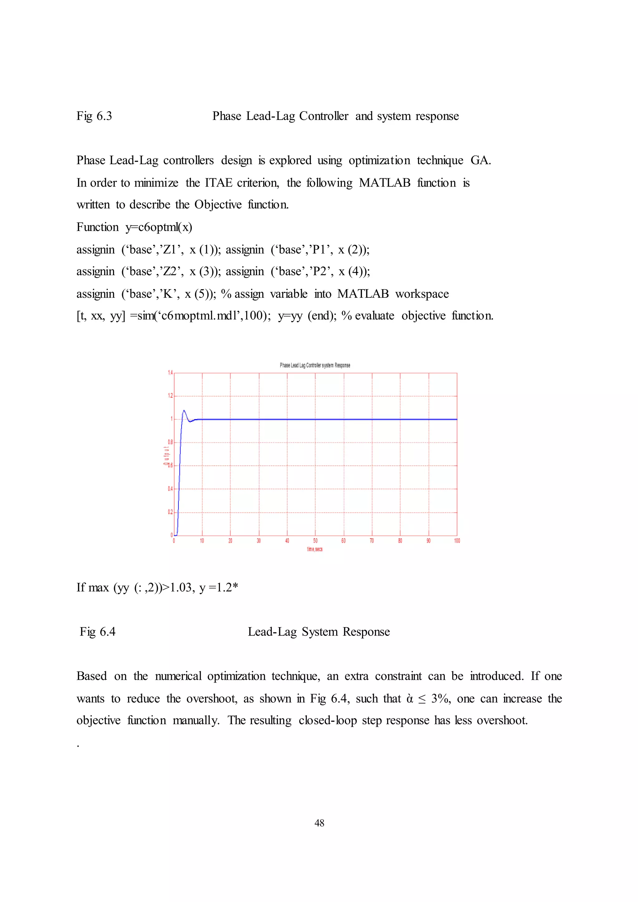 48
Fig 6.3 Phase Lead-Lag Controller and system response
Phase Lead-Lag controllers design is explored using optimization technique GA.
In order to minimize the ITAE criterion, the following MATLAB function is
written to describe the Objective function.
Function y=c6optml(x)
assignin (‘base’,’Z1’, x (1)); assignin (‘base’,’P1’, x (2));
assignin (‘base’,’Z2’, x (3)); assignin (‘base’,’P2’, x (4));
assignin (‘base’,’K’, x (5)); % assign variable into MATLAB workspace
[t, xx, yy] =sim(‘c6moptml.mdl’,100); y=yy (end); % evaluate objective function.
If max (yy (: ,2))>1.03, y =1.2*
Fig 6.4 Lead-Lag System Response
Based on the numerical optimization technique, an extra constraint can be introduced. If one
wants to reduce the overshoot, as shown in Fig 6.4, such that ὰ ≤ 3%, one can increase the
objective function manually. The resulting closed-loop step response has less overshoot.
.
 