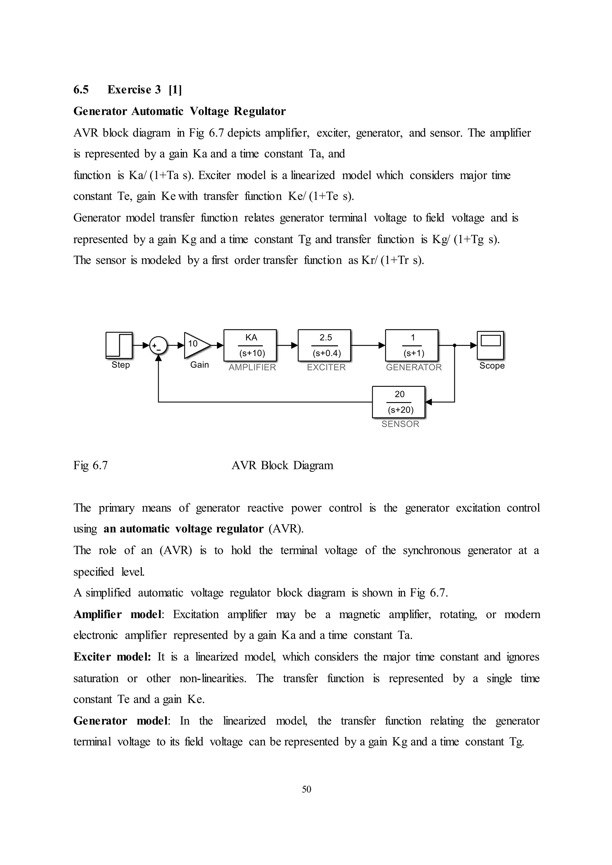 50
6.5 Exercise 3 [1]
Generator Automatic Voltage Regulator
AVR block diagram in Fig 6.7 depicts amplifier, exciter, generator, and sensor. The amplifier
is represented by a gain Ka and a time constant Ta, and
function is Ka/ (1+Ta s). Exciter model is a linearized model which considers major time
constant Te, gain Ke with transfer function Ke/ (1+Te s).
Generator model transfer function relates generator terminal voltage to field voltage and is
represented by a gain Kg and a time constant Tg and transfer function is Kg/ (1+Tg s).
The sensor is modeled by a first order transfer function as Kr/ (1+Tr s).
Fig 6.7 AVR Block Diagram
The primary means of generator reactive power control is the generator excitation control
using an automatic voltage regulator (AVR).
The role of an (AVR) is to hold the terminal voltage of the synchronous generator at a
specified level.
A simplified automatic voltage regulator block diagram is shown in Fig 6.7.
Amplifier model: Excitation amplifier may be a magnetic amplifier, rotating, or modern
electronic amplifier represented by a gain Ka and a time constant Ta.
Exciter model: It is a linearized model, which considers the major time constant and ignores
saturation or other non-linearities. The transfer function is represented by a single time
constant Te and a gain Ke.
Generator model: In the linearized model, the transfer function relating the generator
terminal voltage to its field voltage can be represented by a gain Kg and a time constant Tg.
 