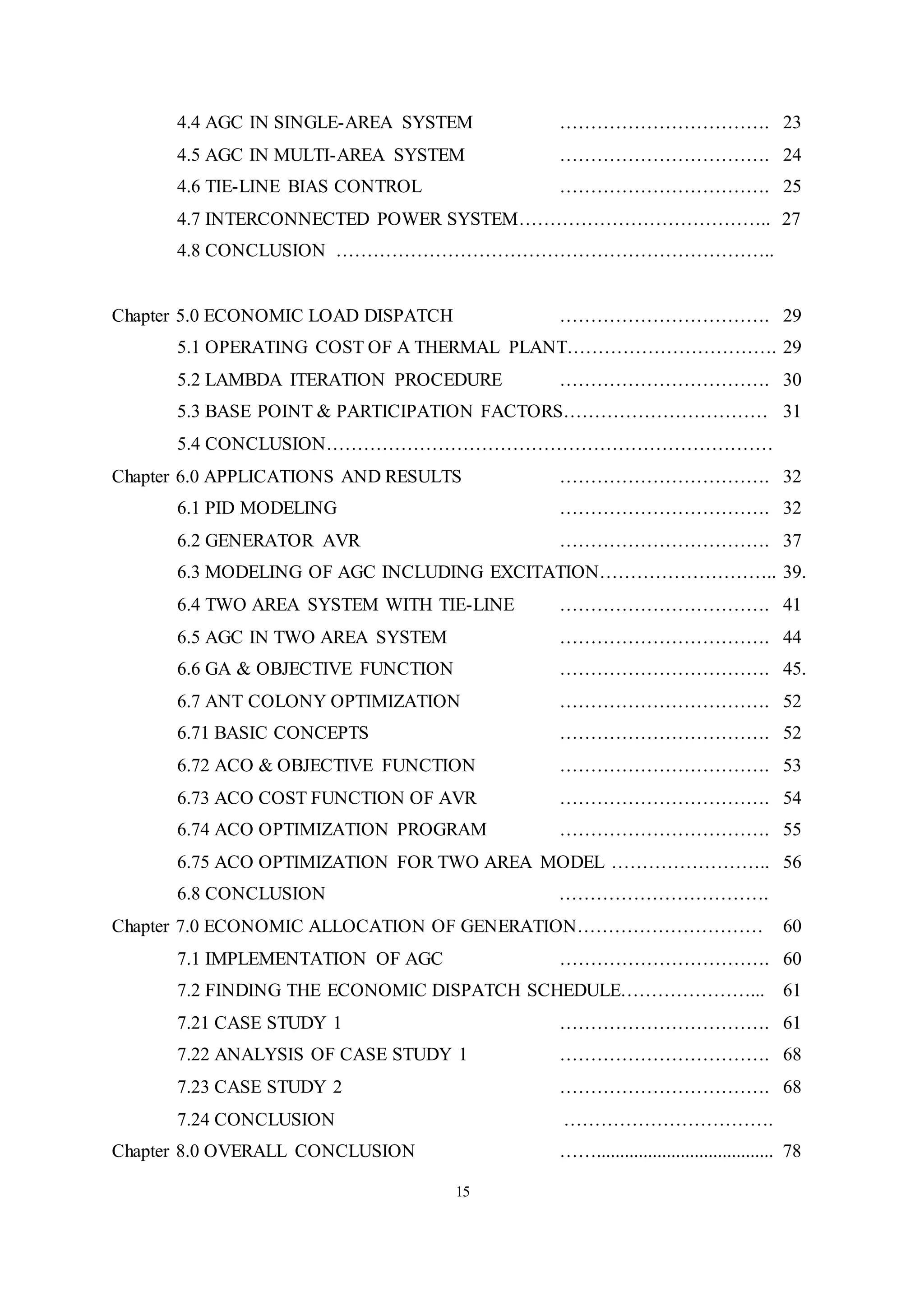15
4.4 AGC IN SINGLE-AREA SYSTEM ……………………………. 23
4.5 AGC IN MULTI-AREA SYSTEM ……………………………. 24
4.6 TIE-LINE BIAS CONTROL ……………………………. 25
4.7 INTERCONNECTED POWER SYSTEM………………………………….. 27
4.8 CONCLUSION ……………………………………………………………..
Chapter 5.0 ECONOMIC LOAD DISPATCH ……………………………. 29
5.1 OPERATING COST OF A THERMAL PLANT……………………………. 29
5.2 LAMBDA ITERATION PROCEDURE ……………………………. 30
5.3 BASE POINT & PARTICIPATION FACTORS…………………………… 31
5.4 CONCLUSION………………………………………………………………
Chapter 6.0 APPLICATIONS AND RESULTS ……………………………. 32
6.1 PID MODELING ……………………………. 32
6.2 GENERATOR AVR ……………………………. 37
6.3 MODELING OF AGC INCLUDING EXCITATION……………………….. 39.
6.4 TWO AREA SYSTEM WITH TIE-LINE ……………………………. 41
6.5 AGC IN TWO AREA SYSTEM ……………………………. 44
6.6 GA & OBJECTIVE FUNCTION ……………………………. 45.
6.7 ANT COLONY OPTIMIZATION ……………………………. 52
6.71 BASIC CONCEPTS ……………………………. 52
6.72 ACO & OBJECTIVE FUNCTION ……………………………. 53
6.73 ACO COST FUNCTION OF AVR ……………………………. 54
6.74 ACO OPTIMIZATION PROGRAM ……………………………. 55
6.75 ACO OPTIMIZATION FOR TWO AREA MODEL …………………….. 56
6.8 CONCLUSION …………………………….
Chapter 7.0 ECONOMIC ALLOCATION OF GENERATION………………………… 60
7.1 IMPLEMENTATION OF AGC ……………………………. 60
7.2 FINDING THE ECONOMIC DISPATCH SCHEDULE…………………... 61
7.21 CASE STUDY 1 ……………………………. 61
7.22 ANALYSIS OF CASE STUDY 1 ……………………………. 68
7.23 CASE STUDY 2 ……………………………. 68
7.24 CONCLUSION …………………………….
Chapter 8.0 OVERALL CONCLUSION ……...................................... 78
 