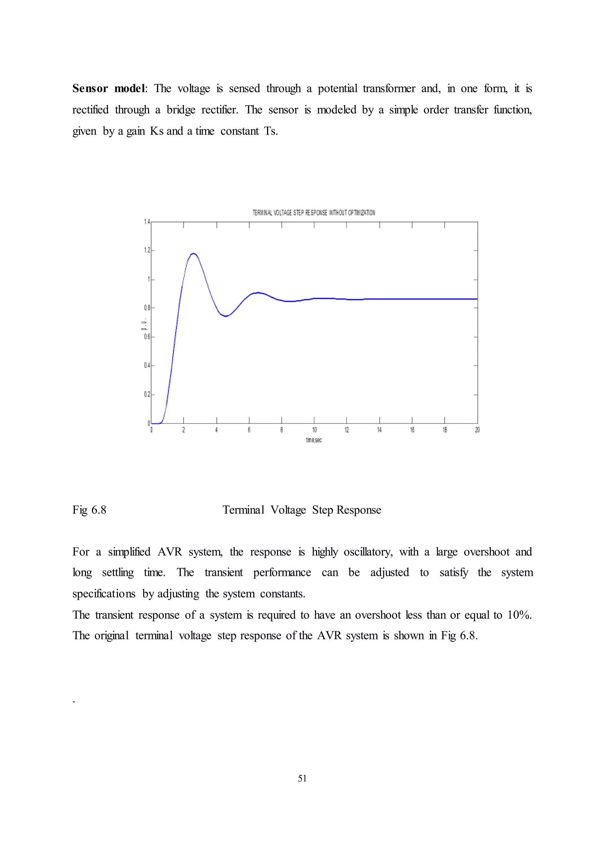 51
Sensor model: The voltage is sensed through a potential transformer and, in one form, it is
rectified through a bridge rectifier. The sensor is modeled by a simple order transfer function,
given by a gain Ks and a time constant Ts.
Fig 6.8 Terminal Voltage Step Response
For a simplified AVR system, the response is highly oscillatory, with a large overshoot and
long settling time. The transient performance can be adjusted to satisfy the system
specifications by adjusting the system constants.
The transient response of a system is required to have an overshoot less than or equal to 10%.
The original terminal voltage step response of the AVR system is shown in Fig 6.8.
.
 