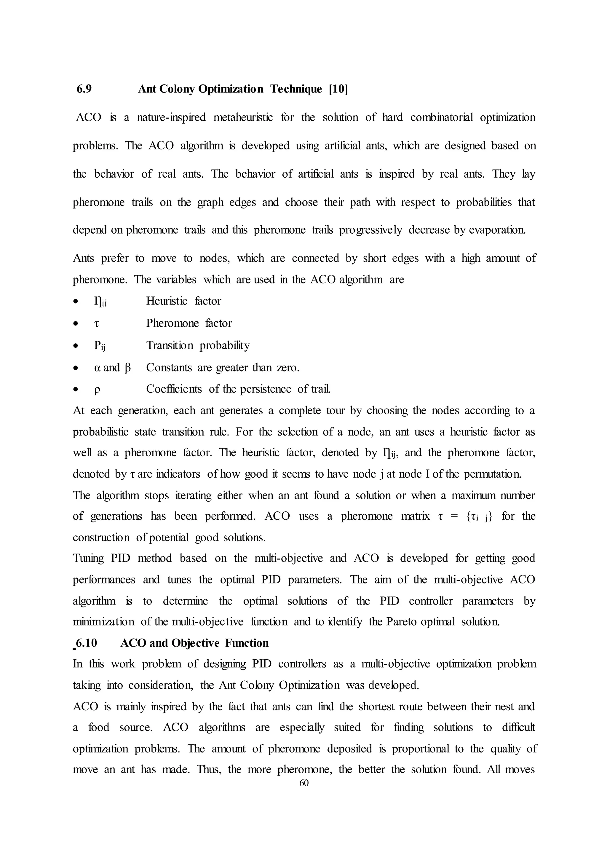 60
6.9 Ant Colony Optimization Technique [10]
ACO is a nature-inspired metaheuristic for the solution of hard combinatorial optimization
problems. The ACO algorithm is developed using artificial ants, which are designed based on
the behavior of real ants. The behavior of artificial ants is inspired by real ants. They lay
pheromone trails on the graph edges and choose their path with respect to probabilities that
depend on pheromone trails and this pheromone trails progressively decrease by evaporation.
Ants prefer to move to nodes, which are connected by short edges with a high amount of
pheromone. The variables which are used in the ACO algorithm are
 Ƞij Heuristic factor
 τ Pheromone factor
 Pij Transition probability
 α and β Constants are greater than zero.
 ρ Coefficients of the persistence of trail.
At each generation, each ant generates a complete tour by choosing the nodes according to a
probabilistic state transition rule. For the selection of a node, an ant uses a heuristic factor as
well as a pheromone factor. The heuristic factor, denoted by Ƞij, and the pheromone factor,
denoted by τ are indicators of how good it seems to have node j at node I of the permutation.
The algorithm stops iterating either when an ant found a solution or when a maximum number
of generations has been performed. ACO uses a pheromone matrix τ = {τi j} for the
construction of potential good solutions.
Tuning PID method based on the multi-objective and ACO is developed for getting good
performances and tunes the optimal PID parameters. The aim of the multi-objective ACO
algorithm is to determine the optimal solutions of the PID controller parameters by
minimization of the multi-objective function and to identify the Pareto optimal solution.
6.10 ACO and Objective Function
In this work problem of designing PID controllers as a multi-objective optimization problem
taking into consideration, the Ant Colony Optimization was developed.
ACO is mainly inspired by the fact that ants can find the shortest route between their nest and
a food source. ACO algorithms are especially suited for finding solutions to difficult
optimization problems. The amount of pheromone deposited is proportional to the quality of
move an ant has made. Thus, the more pheromone, the better the solution found. All moves
 