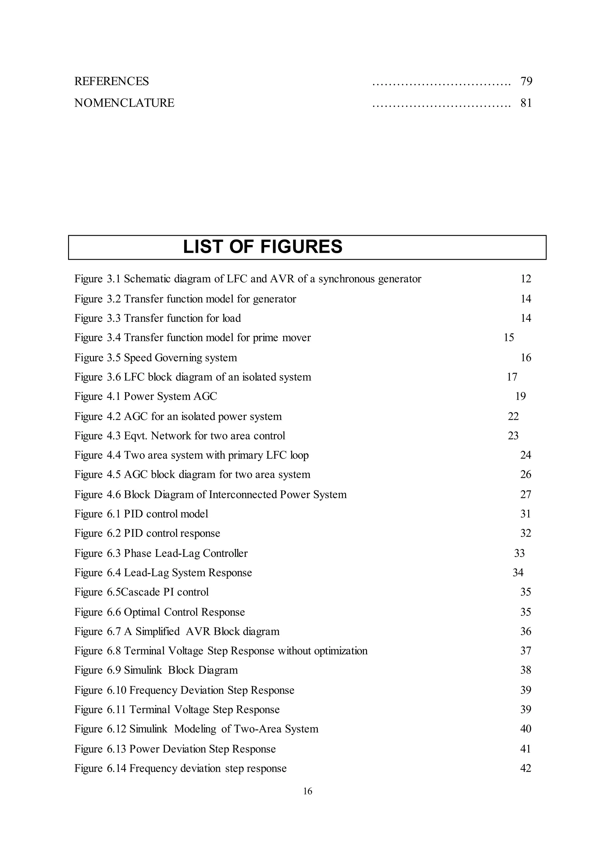 16
REFERENCES ……………………………. 79
NOMENCLATURE ……………………………. 81
LIST OF FIGURES
Figure 3.1 Schematic diagram of LFC and AVR of a synchronous generator 12
Figure 3.2 Transfer function model for generator 14
Figure 3.3 Transfer function for load 14
Figure 3.4 Transfer function model for prime mover 15
Figure 3.5 Speed Governing system 16
Figure 3.6 LFC block diagram of an isolated system 17
Figure 4.1 Power System AGC 19
Figure 4.2 AGC for an isolated power system 22
Figure 4.3 Eqvt. Network for two area control 23
Figure 4.4 Two area system with primary LFC loop 24
Figure 4.5 AGC block diagram for two area system 26
Figure 4.6 Block Diagram of Interconnected Power System 27
Figure 6.1 PID control model 31
Figure 6.2 PID control response 32
Figure 6.3 Phase Lead-Lag Controller 33
Figure 6.4 Lead-Lag System Response 34
Figure 6.5Cascade PI control 35
Figure 6.6 Optimal Control Response 35
Figure 6.7 A Simplified AVR Block diagram 36
Figure 6.8 Terminal Voltage Step Response without optimization 37
Figure 6.9 Simulink Block Diagram 38
Figure 6.10 Frequency Deviation Step Response 39
Figure 6.11 Terminal Voltage Step Response 39
Figure 6.12 Simulink Modeling of Two-Area System 40
Figure 6.13 Power Deviation Step Response 41
Figure 6.14 Frequency deviation step response 42
 