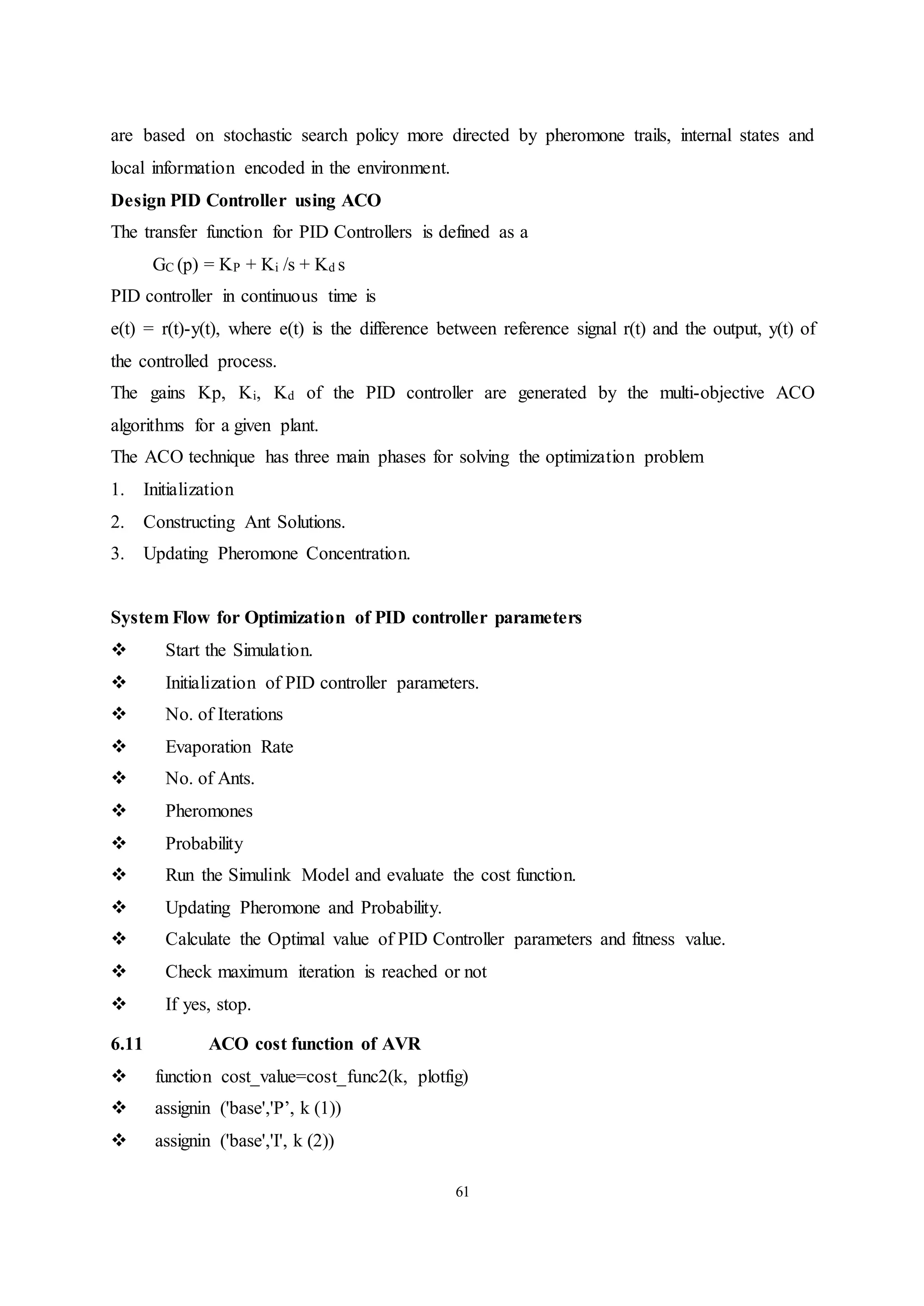 61
are based on stochastic search policy more directed by pheromone trails, internal states and
local information encoded in the environment.
Design PID Controller using ACO
The transfer function for PID Controllers is defined as a
GC (p) = KP + Ki /s + Kd s
PID controller in continuous time is
e(t) = r(t)-y(t), where e(t) is the difference between reference signal r(t) and the output, y(t) of
the controlled process.
The gains Kp, Ki, Kd of the PID controller are generated by the multi-objective ACO
algorithms for a given plant.
The ACO technique has three main phases for solving the optimization problem
1. Initialization
2. Constructing Ant Solutions.
3. Updating Pheromone Concentration.
System Flow for Optimization of PID controller parameters
 Start the Simulation.
 Initialization of PID controller parameters.
 No. of Iterations
 Evaporation Rate
 No. of Ants.
 Pheromones
 Probability
 Run the Simulink Model and evaluate the cost function.
 Updating Pheromone and Probability.
 Calculate the Optimal value of PID Controller parameters and fitness value.
 Check maximum iteration is reached or not
 If yes, stop.
6.11 ACO cost function of AVR
 function cost_value=cost_func2(k, plotfig)
 assignin ('base','P’, k (1))
 assignin ('base','I', k (2))
 