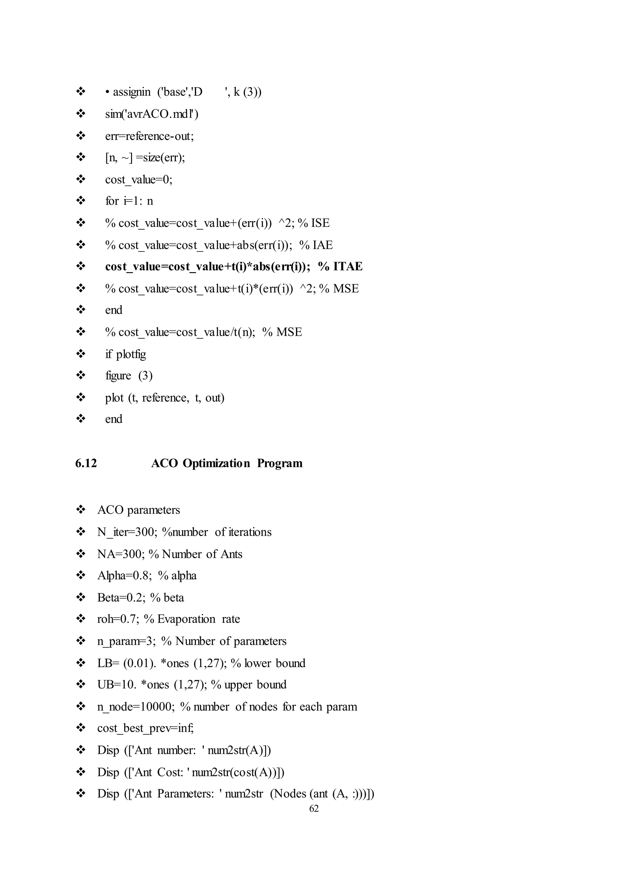 62
 • assignin ('base','D ', k (3))
 sim('avrACO.mdl')
 err=reference-out;
 [n, ~] =size(err);
 cost_value=0;
 for i=1: n
 % cost_value=cost_value+(err(i)) ^2; % ISE
 % cost_value=cost_value+abs(err(i)); % IAE
 cost_value=cost_value+t(i)*abs(err(i)); % ITAE
 % cost_value=cost_value+t(i)*(err(i)) ^2; % MSE
 end
 % cost_value=cost_value/t(n); % MSE
 if plotfig
 figure (3)
 plot (t, reference, t, out)
 end
6.12 ACO Optimization Program
 ACO parameters
 N_iter=300; %number of iterations
 NA=300; % Number of Ants
 Alpha=0.8; % alpha
 Beta=0.2; % beta
 roh=0.7; % Evaporation rate
 n_param=3; % Number of parameters
 LB= (0.01). *ones (1,27); % lower bound
 UB=10. *ones (1,27); % upper bound
 n_node=10000; % number of nodes for each param
 cost_best_prev=inf;
 Disp (['Ant number: ' num2str(A)])
 Disp (['Ant Cost: ' num2str(cost(A))])
 Disp (['Ant Parameters: ' num2str (Nodes (ant (A, :)))])
 