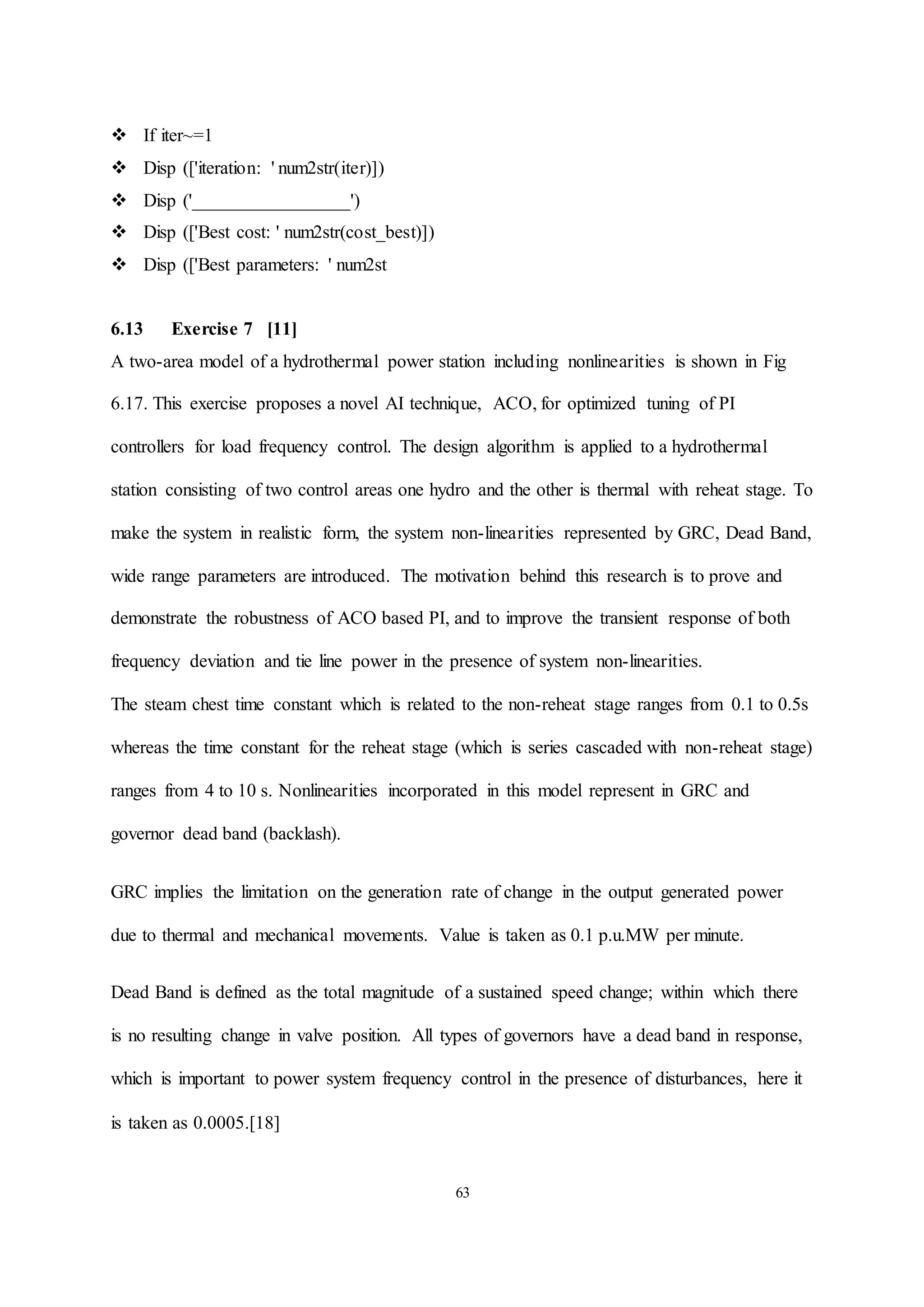 63
 If iter~=1
 Disp (['iteration: ' num2str(iter)])
 Disp ('_________________')
 Disp (['Best cost: ' num2str(cost_best)])
 Disp (['Best parameters: ' num2st
6.13 Exercise 7 [11]
A two-area model of a hydrothermal power station including nonlinearities is shown in Fig
6.17. This exercise proposes a novel AI technique, ACO, for optimized tuning of PI
controllers for load frequency control. The design algorithm is applied to a hydrothermal
station consisting of two control areas one hydro and the other is thermal with reheat stage. To
make the system in realistic form, the system non-linearities represented by GRC, Dead Band,
wide range parameters are introduced. The motivation behind this research is to prove and
demonstrate the robustness of ACO based PI, and to improve the transient response of both
frequency deviation and tie line power in the presence of system non-linearities.
The steam chest time constant which is related to the non-reheat stage ranges from 0.1 to 0.5s
whereas the time constant for the reheat stage (which is series cascaded with non-reheat stage)
ranges from 4 to 10 s. Nonlinearities incorporated in this model represent in GRC and
governor dead band (backlash).
GRC implies the limitation on the generation rate of change in the output generated power
due to thermal and mechanical movements. Value is taken as 0.1 p.u.MW per minute.
Dead Band is defined as the total magnitude of a sustained speed change; within which there
is no resulting change in valve position. All types of governors have a dead band in response,
which is important to power system frequency control in the presence of disturbances, here it
is taken as 0.0005.[18]
 