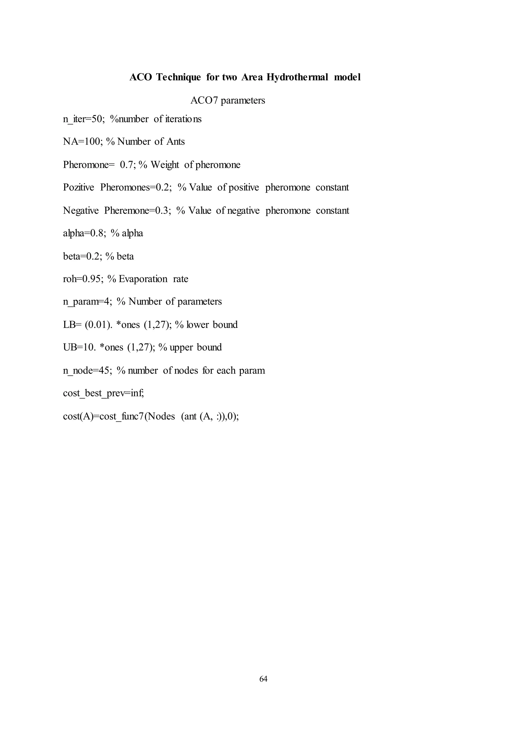 64
ACO Technique for two Area Hydrothermal model
ACO7 parameters
n_iter=50; %number of iterations
NA=100; % Number of Ants
Pheromone= 0.7; % Weight of pheromone
Pozitive Pheromones=0.2; % Value of positive pheromone constant
Negative Pheremone=0.3; % Value of negative pheromone constant
alpha=0.8; % alpha
beta=0.2; % beta
roh=0.95; % Evaporation rate
n_param=4; % Number of parameters
LB= (0.01). *ones (1,27); % lower bound
UB=10. *ones (1,27); % upper bound
n_node=45; % number of nodes for each param
cost_best_prev=inf;
cost(A)=cost_func7(Nodes (ant (A, :)),0);
 