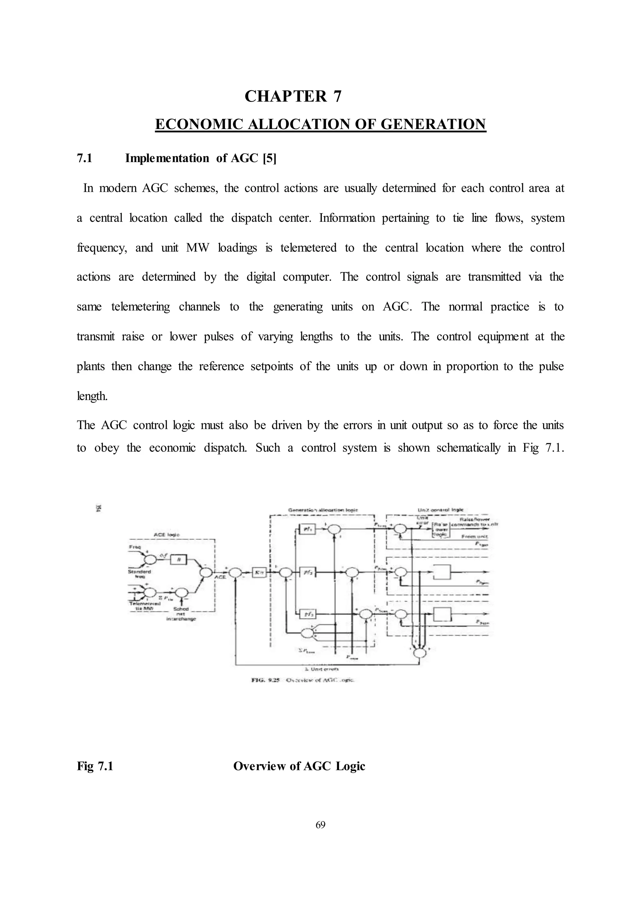 69
CHAPTER 7
ECONOMIC ALLOCATION OF GENERATION
7.1 Implementation of AGC [5]
In modern AGC schemes, the control actions are usually determined for each control area at
a central location called the dispatch center. Information pertaining to tie line flows, system
frequency, and unit MW loadings is telemetered to the central location where the control
actions are determined by the digital computer. The control signals are transmitted via the
same telemetering channels to the generating units on AGC. The normal practice is to
transmit raise or lower pulses of varying lengths to the units. The control equipment at the
plants then change the reference setpoints of the units up or down in proportion to the pulse
length.
The AGC control logic must also be driven by the errors in unit output so as to force the units
to obey the economic dispatch. Such a control system is shown schematically in Fig 7.1.
Fig 7.1 Overview of AGC Logic
 