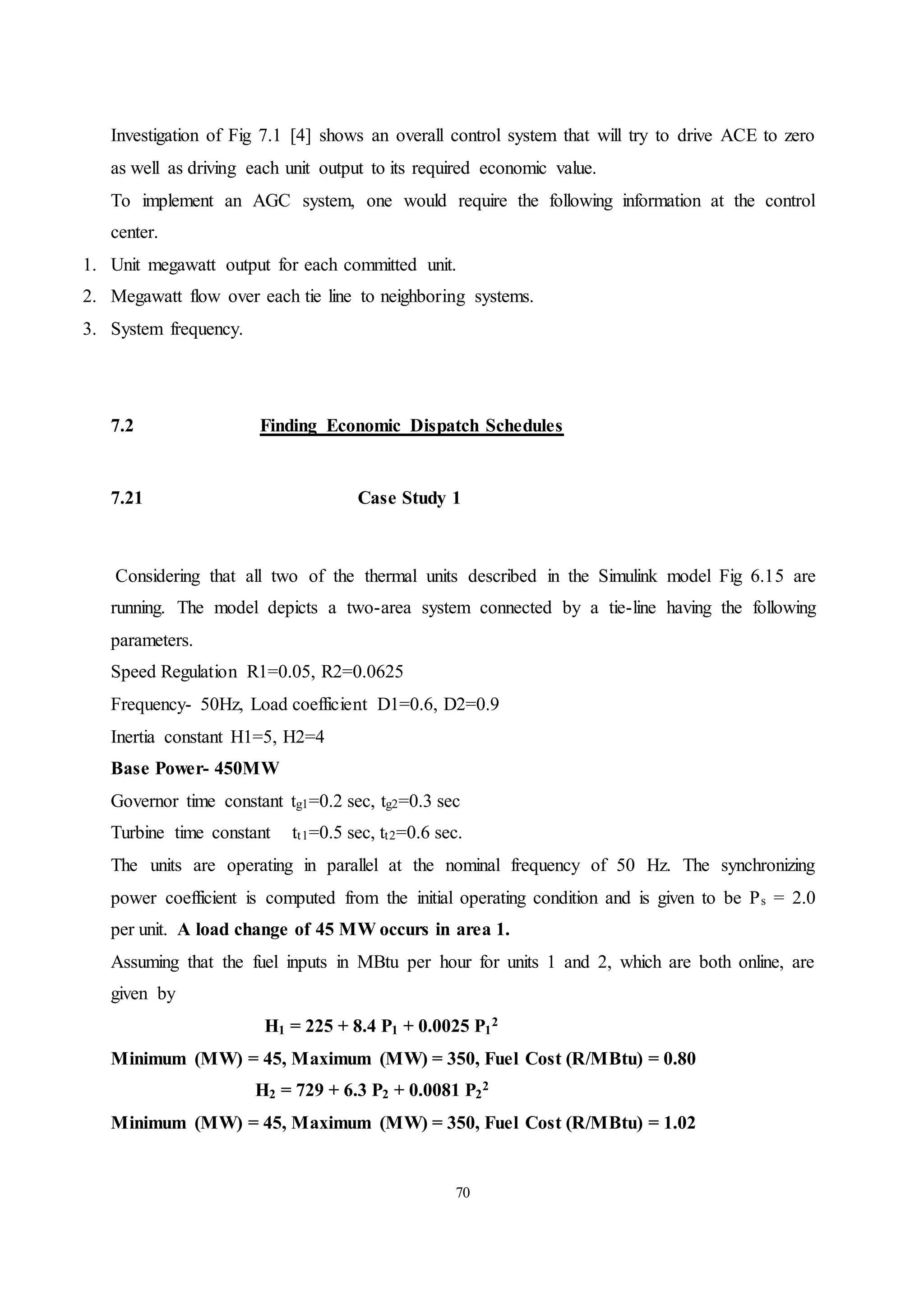70
Investigation of Fig 7.1 [4] shows an overall control system that will try to drive ACE to zero
as well as driving each unit output to its required economic value.
To implement an AGC system, one would require the following information at the control
center.
1. Unit megawatt output for each committed unit.
2. Megawatt flow over each tie line to neighboring systems.
3. System frequency.
7.2 Finding Economic Dispatch Schedules
7.21 Case Study 1
Considering that all two of the thermal units described in the Simulink model Fig 6.15 are
running. The model depicts a two-area system connected by a tie-line having the following
parameters.
Speed Regulation R1=0.05, R2=0.0625
Frequency- 50Hz, Load coefficient D1=0.6, D2=0.9
Inertia constant H1=5, H2=4
Base Power- 450MW
Governor time constant tg1=0.2 sec, tg2=0.3 sec
Turbine time constant tt1=0.5 sec, tt2=0.6 sec.
The units are operating in parallel at the nominal frequency of 50 Hz. The synchronizing
power coefficient is computed from the initial operating condition and is given to be Ps = 2.0
per unit. A load change of 45 MW occurs in area 1.
Assuming that the fuel inputs in MBtu per hour for units 1 and 2, which are both online, are
given by
H1 = 225 + 8.4 P1 + 0.0025 P1
2
Minimum (MW) = 45, Maximum (MW) = 350, Fuel Cost (R/MBtu) = 0.80
H2 = 729 + 6.3 P2 + 0.0081 P2
2
Minimum (MW) = 45, Maximum (MW) = 350, Fuel Cost (R/MBtu) = 1.02
 