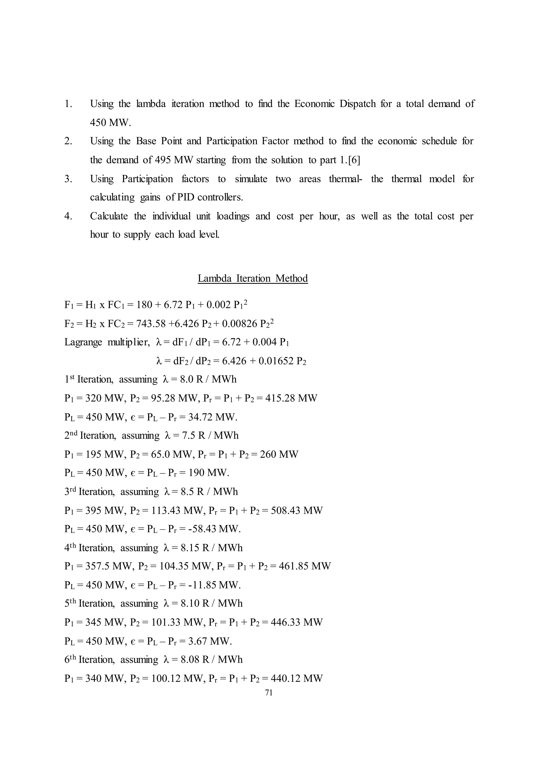 71
1. Using the lambda iteration method to find the Economic Dispatch for a total demand of
450 MW.
2. Using the Base Point and Participation Factor method to find the economic schedule for
the demand of 495 MW starting from the solution to part 1.[6]
3. Using Participation factors to simulate two areas thermal- the thermal model for
calculating gains of PID controllers.
4. Calculate the individual unit loadings and cost per hour, as well as the total cost per
hour to supply each load level.
Lambda Iteration Method
F1 = H1 x FC1 = 180 + 6.72 P1 + 0.002 P1
2
F2 = H2 x FC2 = 743.58 +6.426 P2 + 0.00826 P2
2
Lagrange multiplier, λ = dF1 / dP1 = 6.72 + 0.004 P1
λ = dF2 / dP2 = 6.426 + 0.01652 P2
1st Iteration, assuming λ = 8.0 R / MWh
P1 = 320 MW, P2 = 95.28 MW, Pr = P1 + P2 = 415.28 MW
PL = 450 MW, є = PL – Pr = 34.72 MW.
2nd Iteration, assuming λ = 7.5 R / MWh
P1 = 195 MW, P2 = 65.0 MW, Pr = P1 + P2 = 260 MW
PL = 450 MW, є = PL – Pr = 190 MW.
3rd Iteration, assuming λ = 8.5 R / MWh
P1 = 395 MW, P2 = 113.43 MW, Pr = P1 + P2 = 508.43 MW
PL = 450 MW, є = PL – Pr = -58.43 MW.
4th Iteration, assuming λ = 8.15 R / MWh
P1 = 357.5 MW, P2 = 104.35 MW, Pr = P1 + P2 = 461.85 MW
PL = 450 MW, є = PL – Pr = -11.85 MW.
5th Iteration, assuming λ = 8.10 R / MWh
P1 = 345 MW, P2 = 101.33 MW, Pr = P1 + P2 = 446.33 MW
PL = 450 MW, є = PL – Pr = 3.67 MW.
6th Iteration, assuming λ = 8.08 R / MWh
P1 = 340 MW, P2 = 100.12 MW, Pr = P1 + P2 = 440.12 MW
 