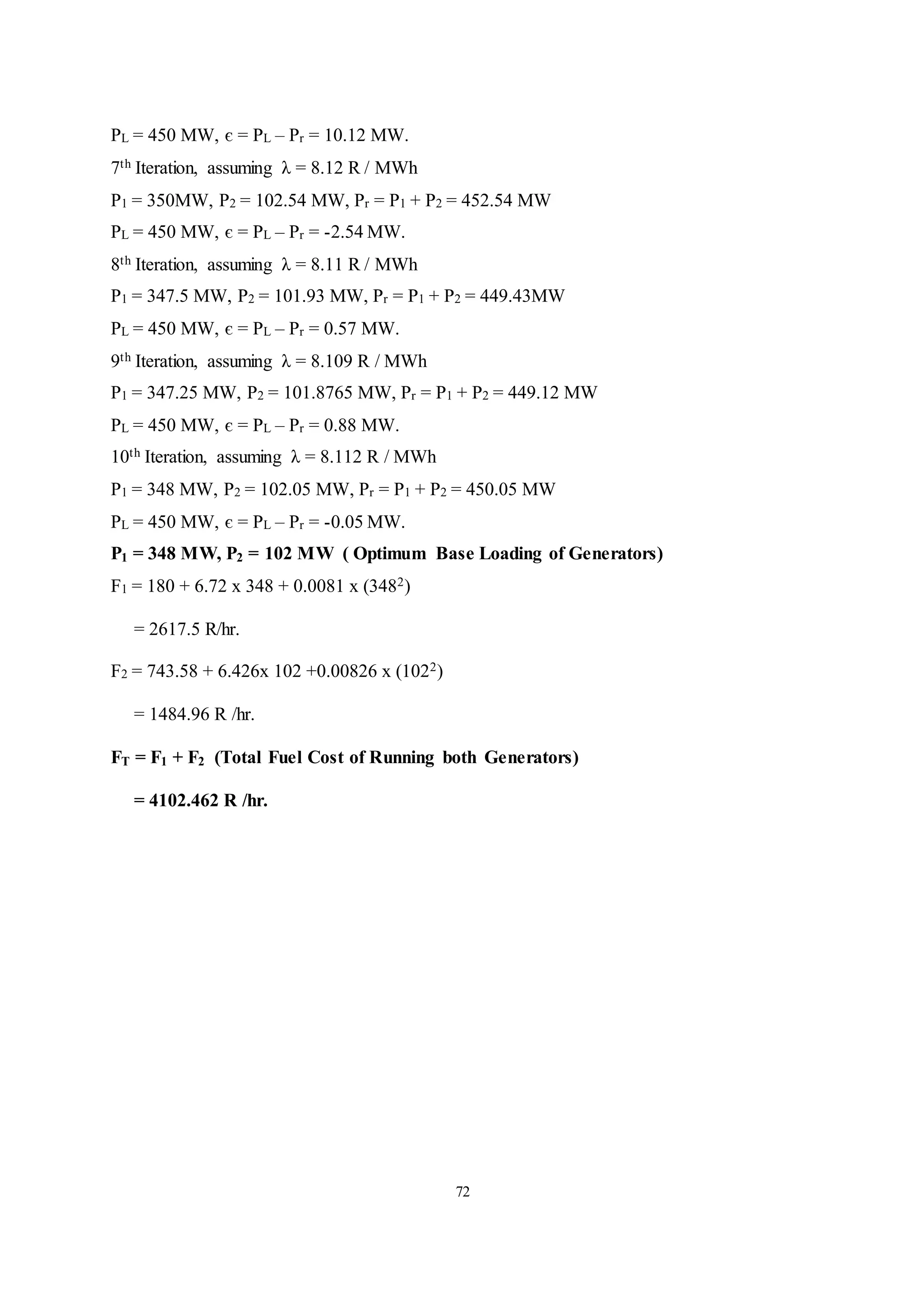 72
PL = 450 MW, є = PL – Pr = 10.12 MW.
7th Iteration, assuming λ = 8.12 R / MWh
P1 = 350MW, P2 = 102.54 MW, Pr = P1 + P2 = 452.54 MW
PL = 450 MW, є = PL – Pr = -2.54 MW.
8th Iteration, assuming λ = 8.11 R / MWh
P1 = 347.5 MW, P2 = 101.93 MW, Pr = P1 + P2 = 449.43MW
PL = 450 MW, є = PL – Pr = 0.57 MW.
9th Iteration, assuming λ = 8.109 R / MWh
P1 = 347.25 MW, P2 = 101.8765 MW, Pr = P1 + P2 = 449.12 MW
PL = 450 MW, є = PL – Pr = 0.88 MW.
10th Iteration, assuming λ = 8.112 R / MWh
P1 = 348 MW, P2 = 102.05 MW, Pr = P1 + P2 = 450.05 MW
PL = 450 MW, є = PL – Pr = -0.05 MW.
P1 = 348 MW, P2 = 102 MW ( Optimum Base Loading of Generators)
F1 = 180 + 6.72 x 348 + 0.0081 x (3482)
= 2617.5 R/hr.
F2 = 743.58 + 6.426x 102 +0.00826 x (1022)
= 1484.96 R /hr.
FT = F1 + F2 (Total Fuel Cost of Running both Generators)
= 4102.462 R /hr.
 