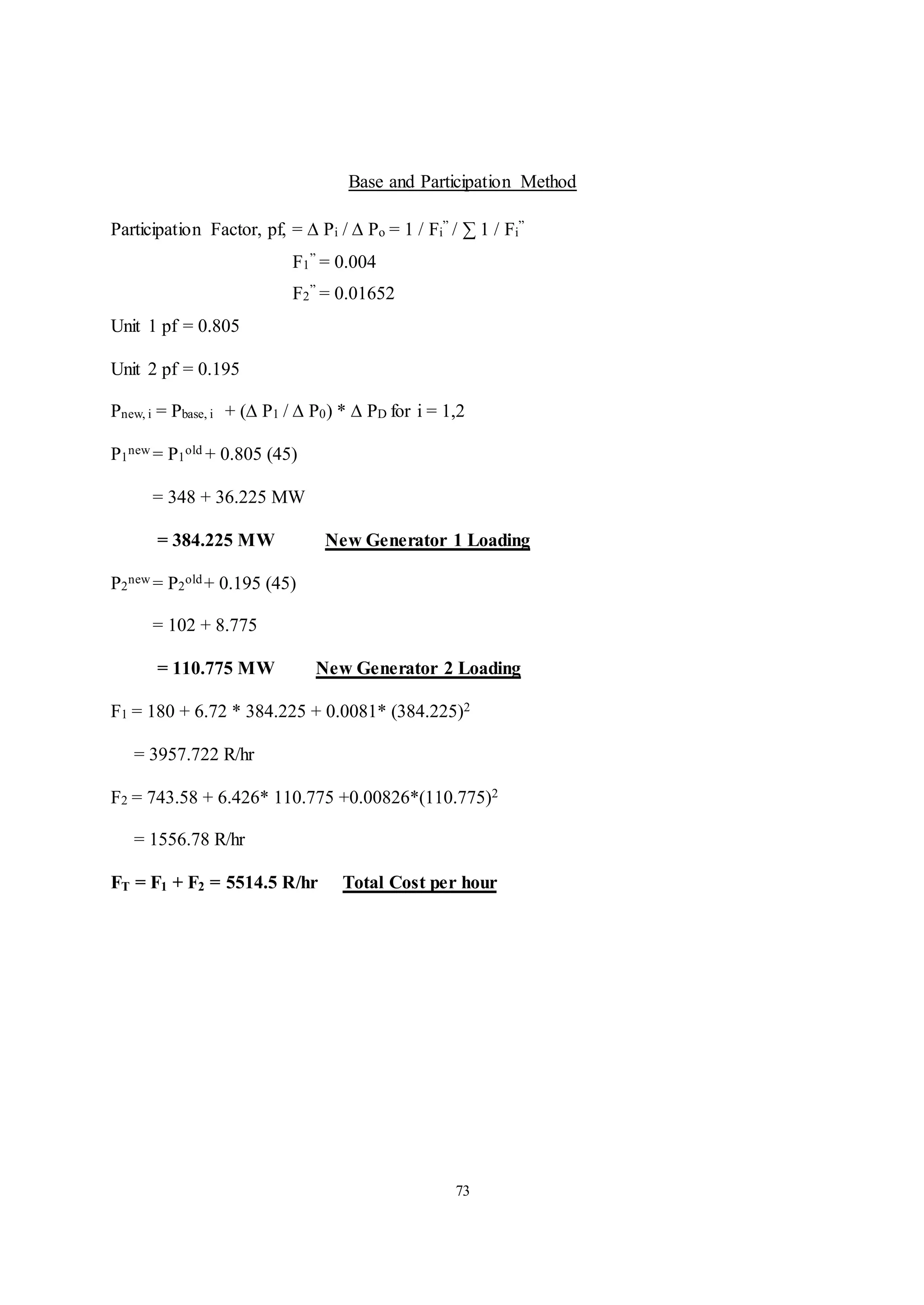 73
Base and Participation Method
Participation Factor, pf, = ∆ Pi / ∆ Po = 1 / Fi
” / ∑ 1 / Fi
”
F1
” = 0.004
F2
” = 0.01652
Unit 1 pf = 0.805
Unit 2 pf = 0.195
Pnew, i = Pbase, i + (∆ P1 / ∆ P0) * ∆ PD for i = 1,2
P1
new = P1
old + 0.805 (45)
= 348 + 36.225 MW
= 384.225 MW New Generator 1 Loading
P2
new = P2
old+ 0.195 (45)
= 102 + 8.775
= 110.775 MW New Generator 2 Loading
F1 = 180 + 6.72 * 384.225 + 0.0081* (384.225)2
= 3957.722 R/hr
F2 = 743.58 + 6.426* 110.775 +0.00826*(110.775)2
= 1556.78 R/hr
FT = F1 + F2 = 5514.5 R/hr Total Cost per hour
 