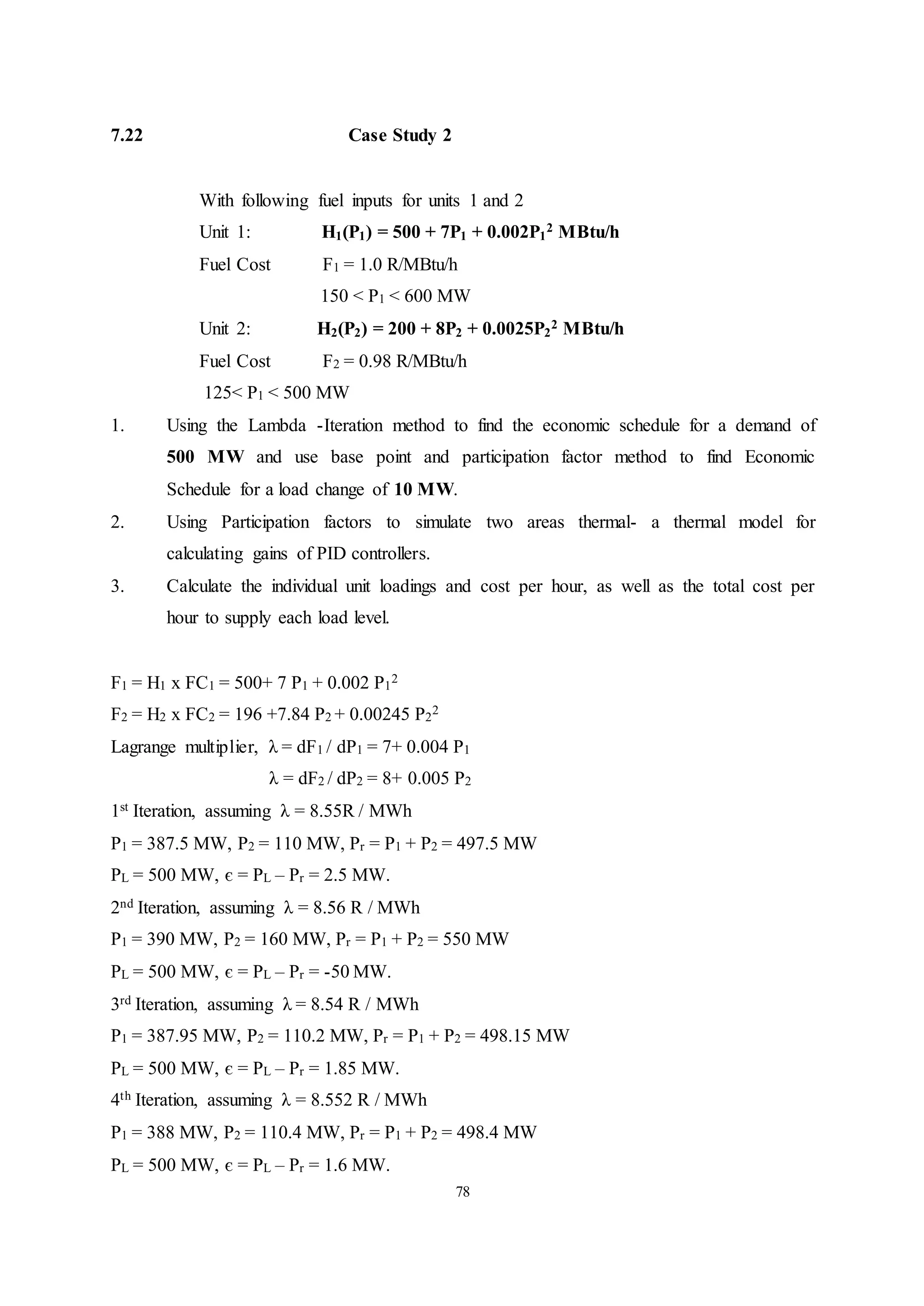 78
7.22 Case Study 2
With following fuel inputs for units 1 and 2
Unit 1: H1(P1) = 500 + 7P1 + 0.002P1
2 MBtu/h
Fuel Cost F1 = 1.0 R/MBtu/h
150 < P1 < 600 MW
Unit 2: H2(P2) = 200 + 8P2 + 0.0025P2
2 MBtu/h
Fuel Cost F2 = 0.98 R/MBtu/h
125< P1 < 500 MW
1. Using the Lambda -Iteration method to find the economic schedule for a demand of
500 MW and use base point and participation factor method to find Economic
Schedule for a load change of 10 MW.
2. Using Participation factors to simulate two areas thermal- a thermal model for
calculating gains of PID controllers.
3. Calculate the individual unit loadings and cost per hour, as well as the total cost per
hour to supply each load level.
F1 = H1 x FC1 = 500+ 7 P1 + 0.002 P1
2
F2 = H2 x FC2 = 196 +7.84 P2 + 0.00245 P2
2
Lagrange multiplier, λ = dF1 / dP1 = 7+ 0.004 P1
λ = dF2 / dP2 = 8+ 0.005 P2
1st Iteration, assuming λ = 8.55R / MWh
P1 = 387.5 MW, P2 = 110 MW, Pr = P1 + P2 = 497.5 MW
PL = 500 MW, є = PL – Pr = 2.5 MW.
2nd Iteration, assuming λ = 8.56 R / MWh
P1 = 390 MW, P2 = 160 MW, Pr = P1 + P2 = 550 MW
PL = 500 MW, є = PL – Pr = -50 MW.
3rd Iteration, assuming λ = 8.54 R / MWh
P1 = 387.95 MW, P2 = 110.2 MW, Pr = P1 + P2 = 498.15 MW
PL = 500 MW, є = PL – Pr = 1.85 MW.
4th Iteration, assuming λ = 8.552 R / MWh
P1 = 388 MW, P2 = 110.4 MW, Pr = P1 + P2 = 498.4 MW
PL = 500 MW, є = PL – Pr = 1.6 MW.
 