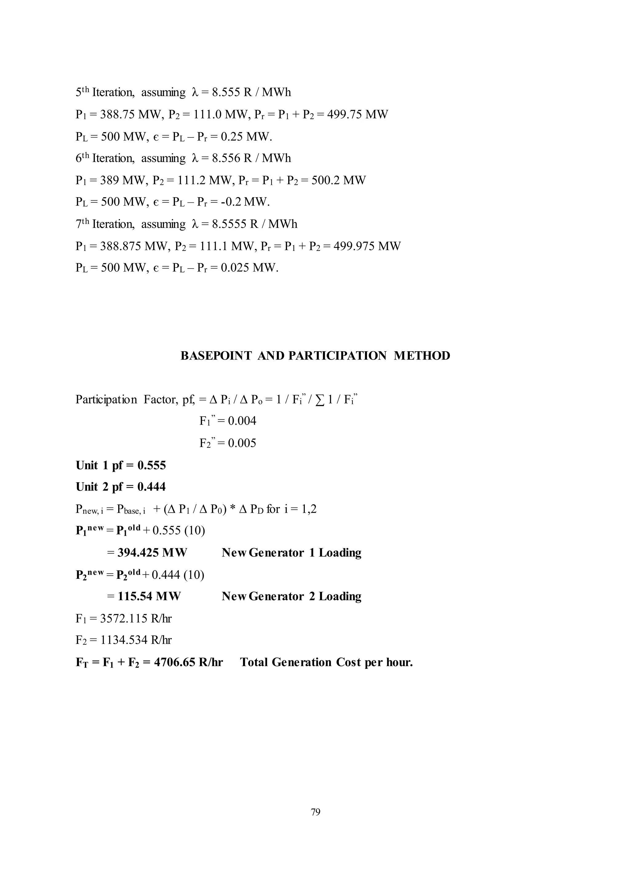 79
5th Iteration, assuming λ = 8.555 R / MWh
P1 = 388.75 MW, P2 = 111.0 MW, Pr = P1 + P2 = 499.75 MW
PL = 500 MW, є = PL – Pr = 0.25 MW.
6th Iteration, assuming λ = 8.556 R / MWh
P1 = 389 MW, P2 = 111.2 MW, Pr = P1 + P2 = 500.2 MW
PL = 500 MW, є = PL – Pr = -0.2 MW.
7th Iteration, assuming λ = 8.5555 R / MWh
P1 = 388.875 MW, P2 = 111.1 MW, Pr = P1 + P2 = 499.975 MW
PL = 500 MW, є = PL – Pr = 0.025 MW.
BASEPOINT AND PARTICIPATION METHOD
Participation Factor, pf, = ∆ Pi / ∆ Po = 1 / Fi
” / ∑ 1 / Fi
”
F1
” = 0.004
F2
” = 0.005
Unit 1 pf = 0.555
Unit 2 pf = 0.444
Pnew, i = Pbase, i + (∆ P1 / ∆ P0) * ∆ PD for i = 1,2
P1
new = P1
old + 0.555 (10)
= 394.425 MW New Generator 1 Loading
P2
new = P2
old + 0.444 (10)
= 115.54 MW New Generator 2 Loading
F1 = 3572.115 R/hr
F2 = 1134.534 R/hr
FT = F1 + F2 = 4706.65 R/hr Total Generation Cost per hour.
 