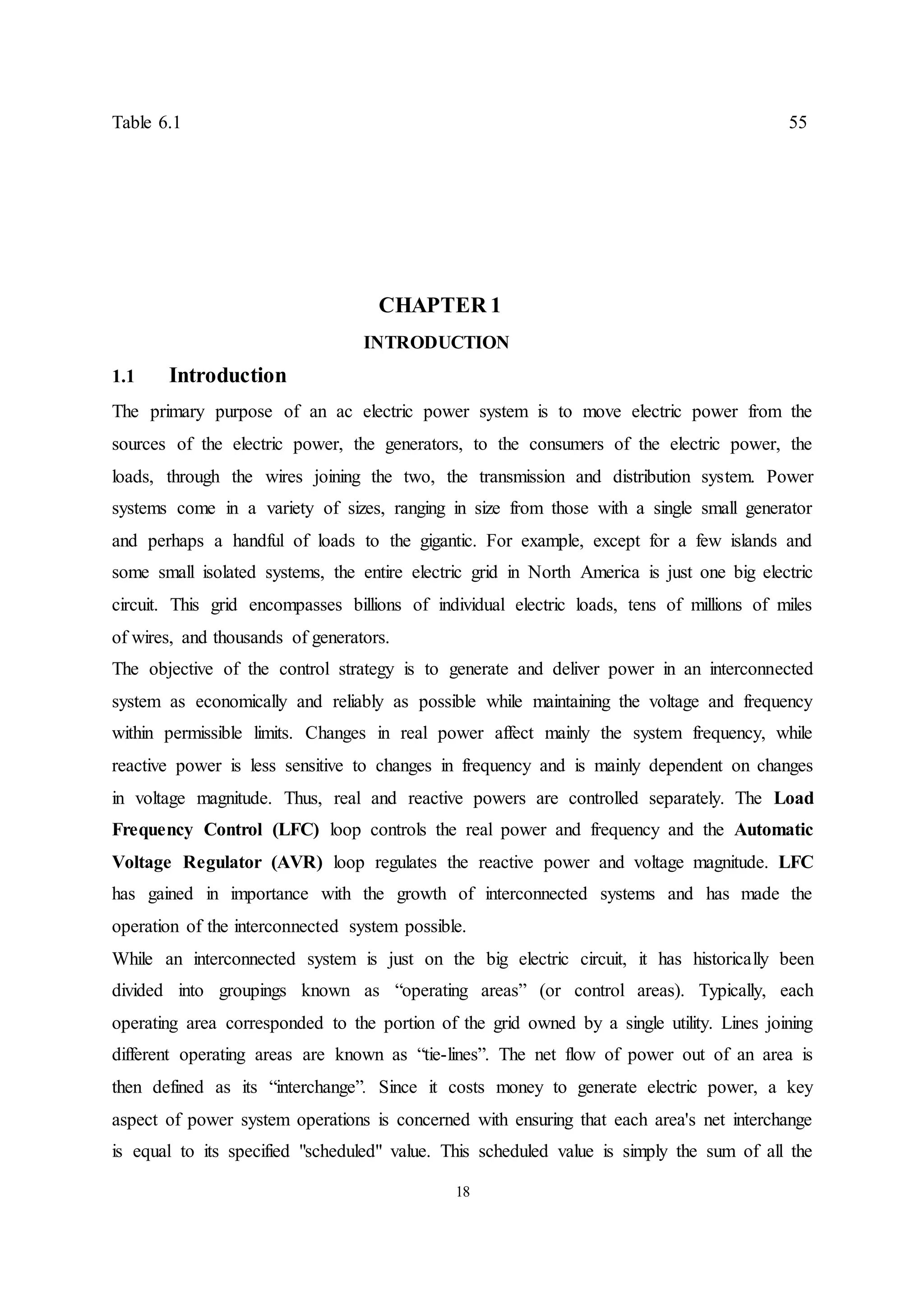 18
Table 6.1 55
CHAPTER 1
INTRODUCTION
1.1 Introduction
The primary purpose of an ac electric power system is to move electric power from the
sources of the electric power, the generators, to the consumers of the electric power, the
loads, through the wires joining the two, the transmission and distribution system. Power
systems come in a variety of sizes, ranging in size from those with a single small generator
and perhaps a handful of loads to the gigantic. For example, except for a few islands and
some small isolated systems, the entire electric grid in North America is just one big electric
circuit. This grid encompasses billions of individual electric loads, tens of millions of miles
of wires, and thousands of generators.
The objective of the control strategy is to generate and deliver power in an interconnected
system as economically and reliably as possible while maintaining the voltage and frequency
within permissible limits. Changes in real power affect mainly the system frequency, while
reactive power is less sensitive to changes in frequency and is mainly dependent on changes
in voltage magnitude. Thus, real and reactive powers are controlled separately. The Load
Frequency Control (LFC) loop controls the real power and frequency and the Automatic
Voltage Regulator (AVR) loop regulates the reactive power and voltage magnitude. LFC
has gained in importance with the growth of interconnected systems and has made the
operation of the interconnected system possible.
While an interconnected system is just on the big electric circuit, it has historically been
divided into groupings known as “operating areas” (or control areas). Typically, each
operating area corresponded to the portion of the grid owned by a single utility. Lines joining
different operating areas are known as “tie-lines”. The net flow of power out of an area is
then defined as its “interchange”. Since it costs money to generate electric power, a key
aspect of power system operations is concerned with ensuring that each area's net interchange
is equal to its specified "scheduled" value. This scheduled value is simply the sum of all the
 