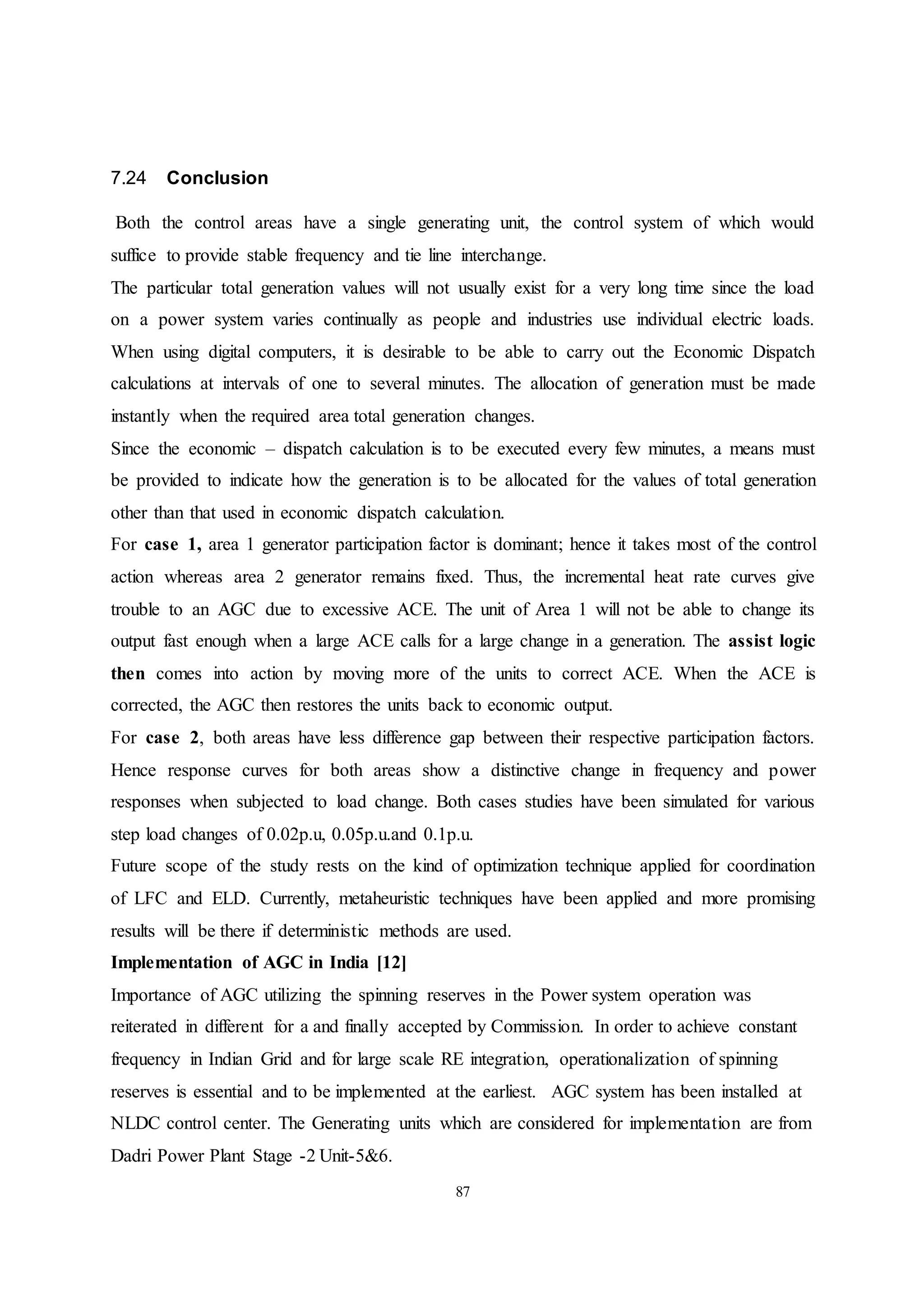 87
7.24 Conclusion
Both the control areas have a single generating unit, the control system of which would
suffice to provide stable frequency and tie line interchange.
The particular total generation values will not usually exist for a very long time since the load
on a power system varies continually as people and industries use individual electric loads.
When using digital computers, it is desirable to be able to carry out the Economic Dispatch
calculations at intervals of one to several minutes. The allocation of generation must be made
instantly when the required area total generation changes.
Since the economic – dispatch calculation is to be executed every few minutes, a means must
be provided to indicate how the generation is to be allocated for the values of total generation
other than that used in economic dispatch calculation.
For case 1, area 1 generator participation factor is dominant; hence it takes most of the control
action whereas area 2 generator remains fixed. Thus, the incremental heat rate curves give
trouble to an AGC due to excessive ACE. The unit of Area 1 will not be able to change its
output fast enough when a large ACE calls for a large change in a generation. The assist logic
then comes into action by moving more of the units to correct ACE. When the ACE is
corrected, the AGC then restores the units back to economic output.
For case 2, both areas have less difference gap between their respective participation factors.
Hence response curves for both areas show a distinctive change in frequency and power
responses when subjected to load change. Both cases studies have been simulated for various
step load changes of 0.02p.u, 0.05p.u.and 0.1p.u.
Future scope of the study rests on the kind of optimization technique applied for coordination
of LFC and ELD. Currently, metaheuristic techniques have been applied and more promising
results will be there if deterministic methods are used.
Implementation of AGC in India [12]
Importance of AGC utilizing the spinning reserves in the Power system operation was
reiterated in different for a and finally accepted by Commission. In order to achieve constant
frequency in Indian Grid and for large scale RE integration, operationalization of spinning
reserves is essential and to be implemented at the earliest. AGC system has been installed at
NLDC control center. The Generating units which are considered for implementation are from
Dadri Power Plant Stage -2 Unit-5&6.
 