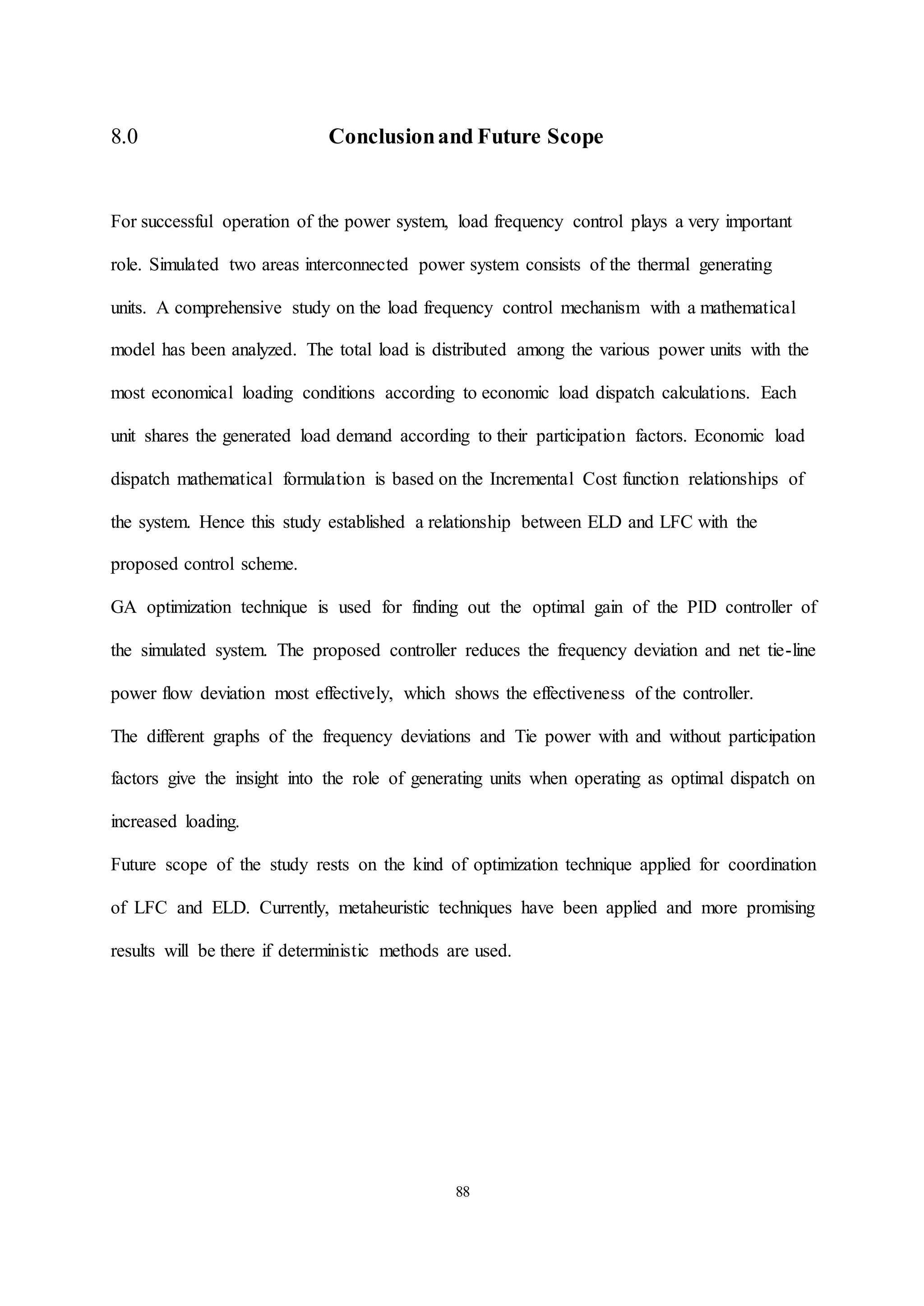 88
8.0 Conclusionand Future Scope
For successful operation of the power system, load frequency control plays a very important
role. Simulated two areas interconnected power system consists of the thermal generating
units. A comprehensive study on the load frequency control mechanism with a mathematical
model has been analyzed. The total load is distributed among the various power units with the
most economical loading conditions according to economic load dispatch calculations. Each
unit shares the generated load demand according to their participation factors. Economic load
dispatch mathematical formulation is based on the Incremental Cost function relationships of
the system. Hence this study established a relationship between ELD and LFC with the
proposed control scheme.
GA optimization technique is used for finding out the optimal gain of the PID controller of
the simulated system. The proposed controller reduces the frequency deviation and net tie-line
power flow deviation most effectively, which shows the effectiveness of the controller.
The different graphs of the frequency deviations and Tie power with and without participation
factors give the insight into the role of generating units when operating as optimal dispatch on
increased loading.
Future scope of the study rests on the kind of optimization technique applied for coordination
of LFC and ELD. Currently, metaheuristic techniques have been applied and more promising
results will be there if deterministic methods are used.
 