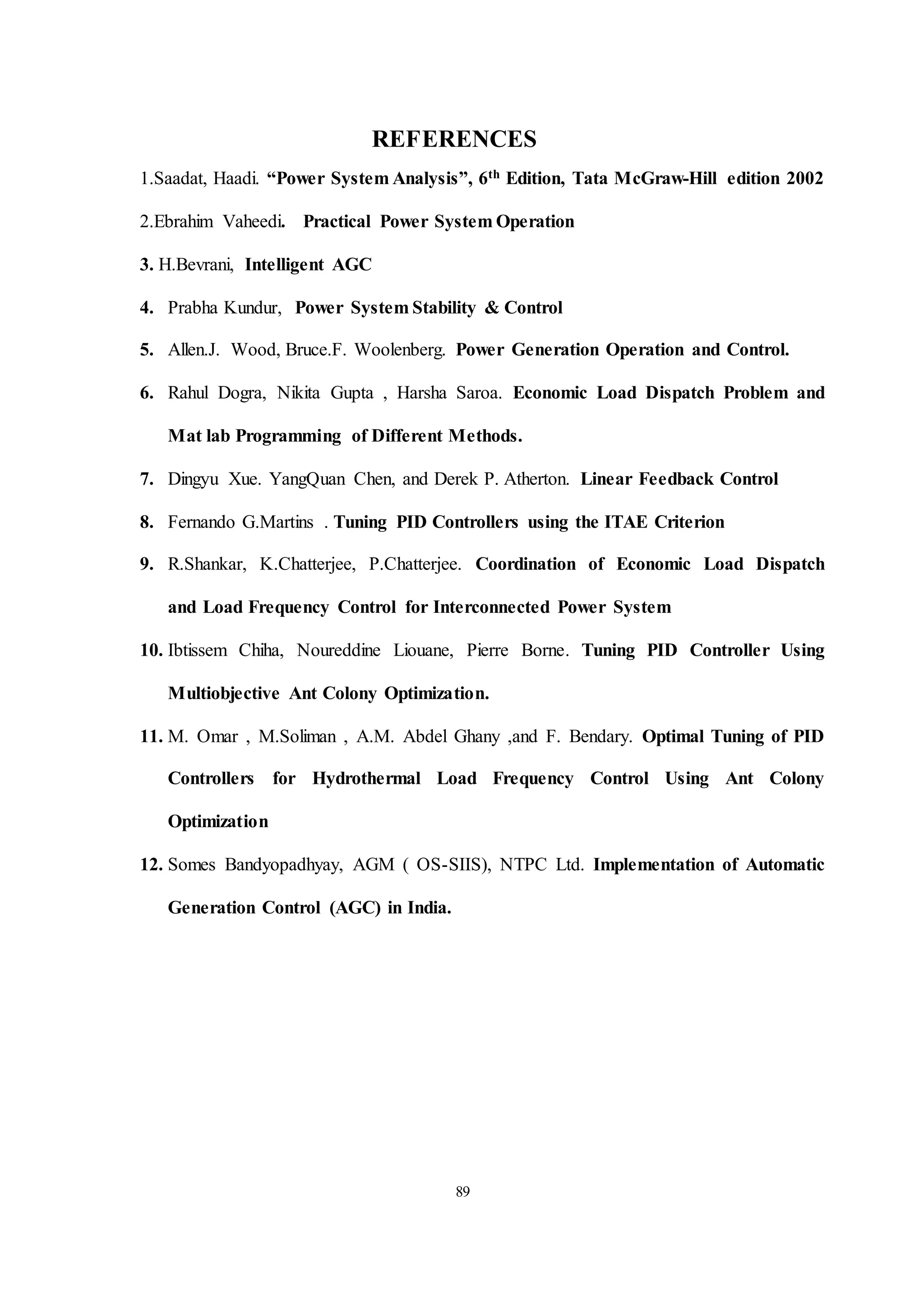 89
REFERENCES
1.Saadat, Haadi. “Power System Analysis”, 6th Edition, Tata McGraw-Hill edition 2002
2.Ebrahim Vaheedi. Practical Power System Operation
3. H.Bevrani, Intelligent AGC
4. Prabha Kundur, Power System Stability & Control
5. Allen.J. Wood, Bruce.F. Woolenberg. Power Generation Operation and Control.
6. Rahul Dogra, Nikita Gupta , Harsha Saroa. Economic Load Dispatch Problem and
Mat lab Programming of Different Methods.
7. Dingyu Xue. YangQuan Chen, and Derek P. Atherton. Linear Feedback Control
8. Fernando G.Martins . Tuning PID Controllers using the ITAE Criterion
9. R.Shankar, K.Chatterjee, P.Chatterjee. Coordination of Economic Load Dispatch
and Load Frequency Control for Interconnected Power System
10. Ibtissem Chiha, Noureddine Liouane, Pierre Borne. Tuning PID Controller Using
Multiobjective Ant Colony Optimization.
11. M. Omar , M.Soliman , A.M. Abdel Ghany ,and F. Bendary. Optimal Tuning of PID
Controllers for Hydrothermal Load Frequency Control Using Ant Colony
Optimization
12. Somes Bandyopadhyay, AGM ( OS-SIIS), NTPC Ltd. Implementation of Automatic
Generation Control (AGC) in India.
 