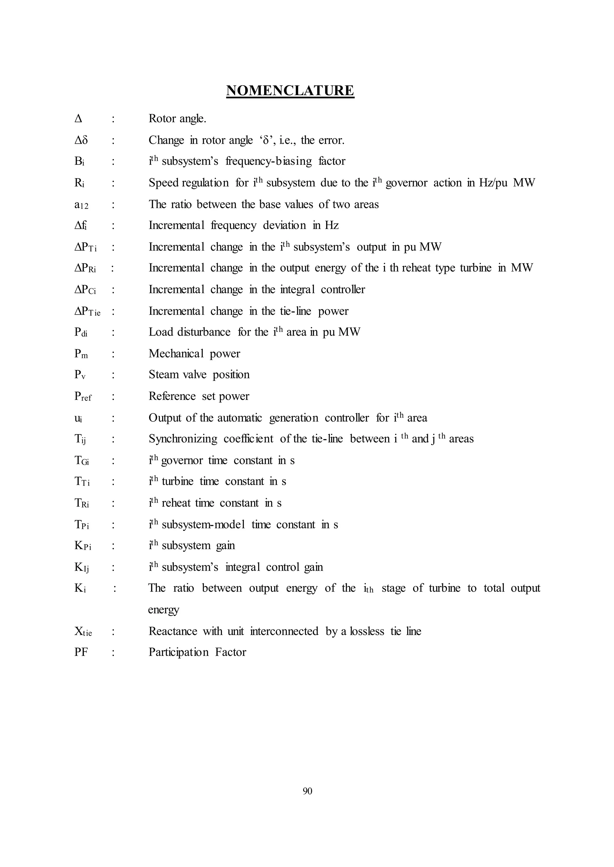 90
NOMENCLATURE
Δ : Rotor angle.
Δδ : Change in rotor angle ‘δ’, i.e., the error.
Bi : ith subsystem’s frequency-biasing factor
Ri : Speed regulation for ith subsystem due to the ith governor action in Hz/pu MW
a12 : The ratio between the base values of two areas
∆fi : Incremental frequency deviation in Hz
∆PTi : Incremental change in the ith subsystem’s output in pu MW
∆PRi : Incremental change in the output energy of the i th reheat type turbine in MW
∆PCi : Incremental change in the integral controller
∆PTie : Incremental change in the tie-line power
Pdi : Load disturbance for the ith area in pu MW
Pm : Mechanical power
Pv : Steam valve position
Pref : Reference set power
ui : Output of the automatic generation controller for ith area
Tij : Synchronizing coefficient of the tie-line between i th and j th areas
TGi : ith governor time constant in s
TTi : ith turbine time constant in s
TRi : ith reheat time constant in s
TPi : ith subsystem-model time constant in s
KPi : ith subsystem gain
KIj : ith subsystem’s integral control gain
Ki : The ratio between output energy of the ith stage of turbine to total output
energy
Xtie : Reactance with unit interconnected by a lossless tie line
PF : Participation Factor
 
