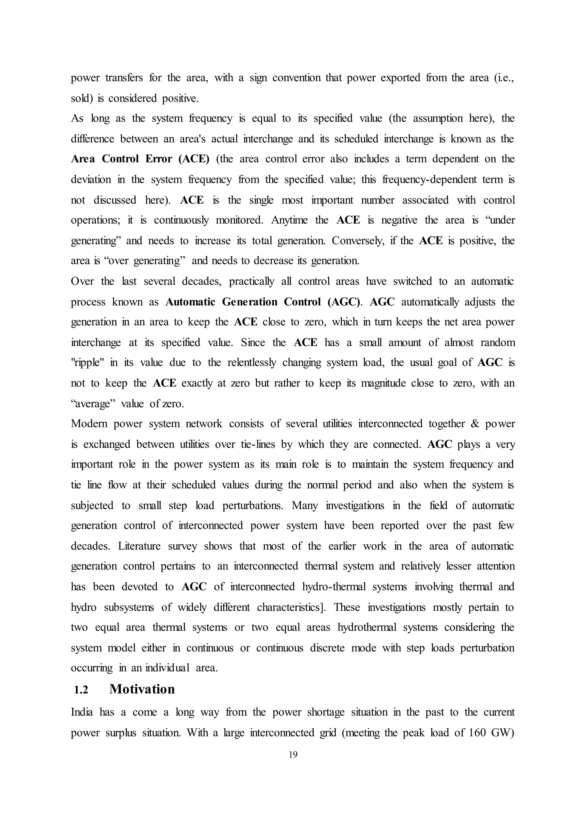 19
power transfers for the area, with a sign convention that power exported from the area (i.e.,
sold) is considered positive.
As long as the system frequency is equal to its specified value (the assumption here), the
difference between an area's actual interchange and its scheduled interchange is known as the
Area Control Error (ACE) (the area control error also includes a term dependent on the
deviation in the system frequency from the specified value; this frequency-dependent term is
not discussed here). ACE is the single most important number associated with control
operations; it is continuously monitored. Anytime the ACE is negative the area is “under
generating” and needs to increase its total generation. Conversely, if the ACE is positive, the
area is “over generating” and needs to decrease its generation.
Over the last several decades, practically all control areas have switched to an automatic
process known as Automatic Generation Control (AGC). AGC automatically adjusts the
generation in an area to keep the ACE close to zero, which in turn keeps the net area power
interchange at its specified value. Since the ACE has a small amount of almost random
"ripple" in its value due to the relentlessly changing system load, the usual goal of AGC is
not to keep the ACE exactly at zero but rather to keep its magnitude close to zero, with an
“average” value of zero.
Modern power system network consists of several utilities interconnected together & power
is exchanged between utilities over tie-lines by which they are connected. AGC plays a very
important role in the power system as its main role is to maintain the system frequency and
tie line flow at their scheduled values during the normal period and also when the system is
subjected to small step load perturbations. Many investigations in the field of automatic
generation control of interconnected power system have been reported over the past few
decades. Literature survey shows that most of the earlier work in the area of automatic
generation control pertains to an interconnected thermal system and relatively lesser attention
has been devoted to AGC of interconnected hydro-thermal systems involving thermal and
hydro subsystems of widely different characteristics]. These investigations mostly pertain to
two equal area thermal systems or two equal areas hydrothermal systems considering the
system model either in continuous or continuous discrete mode with step loads perturbation
occurring in an individual area.
1.2 Motivation
India has a come a long way from the power shortage situation in the past to the current
power surplus situation. With a large interconnected grid (meeting the peak load of 160 GW)
 