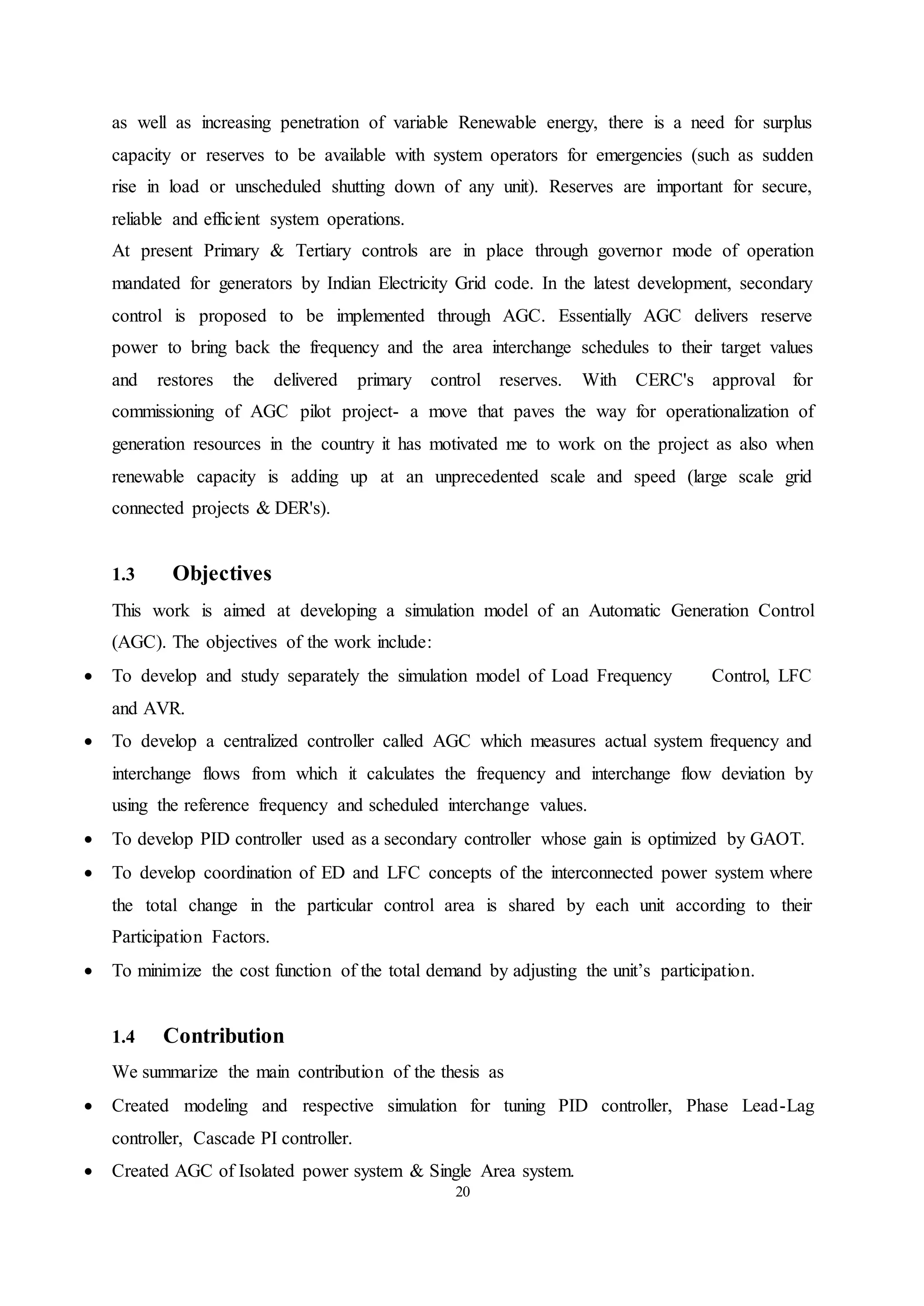 20
as well as increasing penetration of variable Renewable energy, there is a need for surplus
capacity or reserves to be available with system operators for emergencies (such as sudden
rise in load or unscheduled shutting down of any unit). Reserves are important for secure,
reliable and efficient system operations.
At present Primary & Tertiary controls are in place through governor mode of operation
mandated for generators by Indian Electricity Grid code. In the latest development, secondary
control is proposed to be implemented through AGC. Essentially AGC delivers reserve
power to bring back the frequency and the area interchange schedules to their target values
and restores the delivered primary control reserves. With CERC's approval for
commissioning of AGC pilot project- a move that paves the way for operationalization of
generation resources in the country it has motivated me to work on the project as also when
renewable capacity is adding up at an unprecedented scale and speed (large scale grid
connected projects & DER's).
1.3 Objectives
This work is aimed at developing a simulation model of an Automatic Generation Control
(AGC). The objectives of the work include:
 To develop and study separately the simulation model of Load Frequency Control, LFC
and AVR.
 To develop a centralized controller called AGC which measures actual system frequency and
interchange flows from which it calculates the frequency and interchange flow deviation by
using the reference frequency and scheduled interchange values.
 To develop PID controller used as a secondary controller whose gain is optimized by GAOT.
 To develop coordination of ED and LFC concepts of the interconnected power system where
the total change in the particular control area is shared by each unit according to their
Participation Factors.
 To minimize the cost function of the total demand by adjusting the unit’s participation.
1.4 Contribution
We summarize the main contribution of the thesis as
 Created modeling and respective simulation for tuning PID controller, Phase Lead-Lag
controller, Cascade PI controller.
 Created AGC of Isolated power system & Single Area system.
 