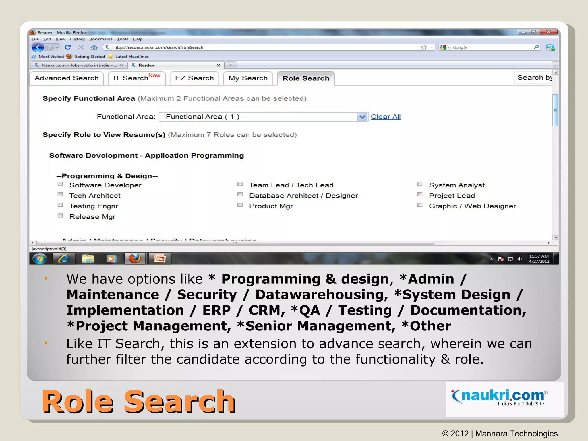 •   We have options like * Programming & design, *Admin /
    Maintenance / Security / Datawarehousing, *System Design /
    Implementation / ERP / CRM, *QA / Testing / Documentation,
    *Project Management, *Senior Management, *Other
•   Like IT Search, this is an extension to advance search, wherein we can
    further filter the candidate according to the functionality & role.


Role Search
                                                            © 2012 | Mannara Technologies
 