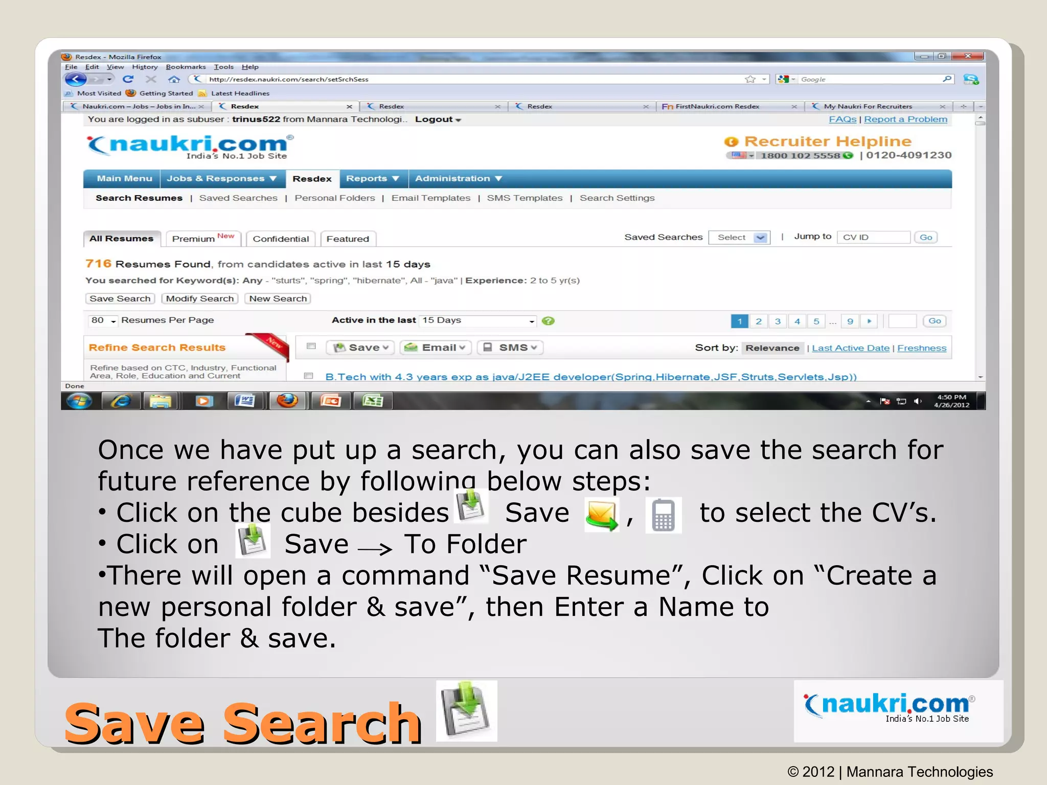 Once we have put up a search, you can also save the search for
 future reference by following below steps:
 • Click on the cube besides    Save     ,   to select the CV’s.
 • Click on     Save     To Folder
 •There will open a command “Save Resume”, Click on “Create a
 new personal folder & save”, then Enter a Name to
 The folder & save.


Save Search
                                                    © 2012 | Mannara Technologies
 