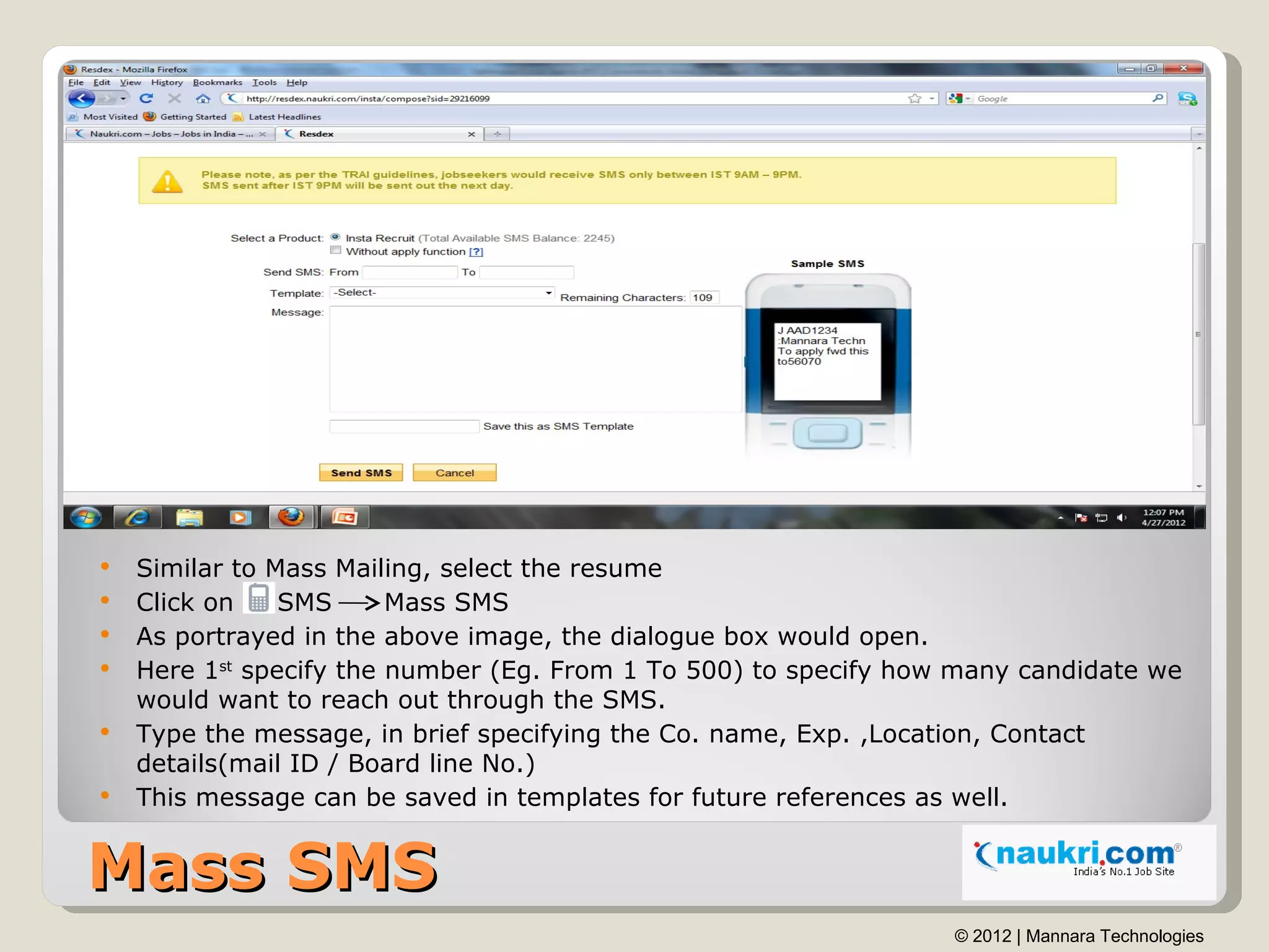    Similar to Mass Mailing, select the resume
   Click on    SMS      Mass SMS
   As portrayed in the above image, the dialogue box would open.
   Here 1st specify the number (Eg. From 1 To 500) to specify how many candidate we
    would want to reach out through the SMS.
   Type the message, in brief specifying the Co. name, Exp. ,Location, Contact
    details(mail ID / Board line No.)
   This message can be saved in templates for future references as well.


Mass SMS
                                                                  © 2012 | Mannara Technologies
 