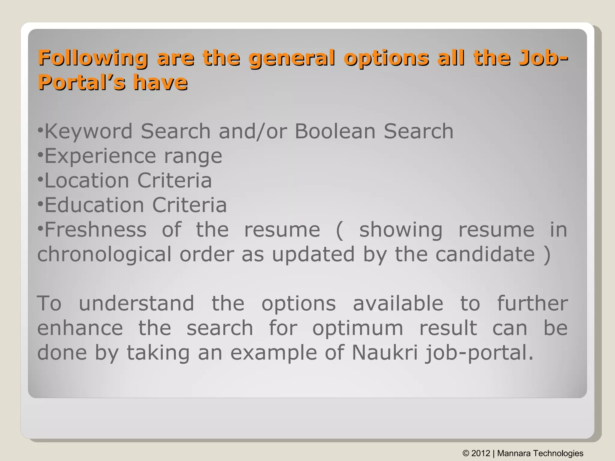 Following are the general options all the Job-
Portal’s have

•Keyword Search and/or Boolean Search
•Experience range
•Location Criteria
•Education Criteria
•Freshness of the resume ( showing resume in
chronological order as updated by the candidate )

To understand the options available to further
enhance the search for optimum result can be
done by taking an example of Naukri job-portal.



                                       © 2012 | Mannara Technologies
 