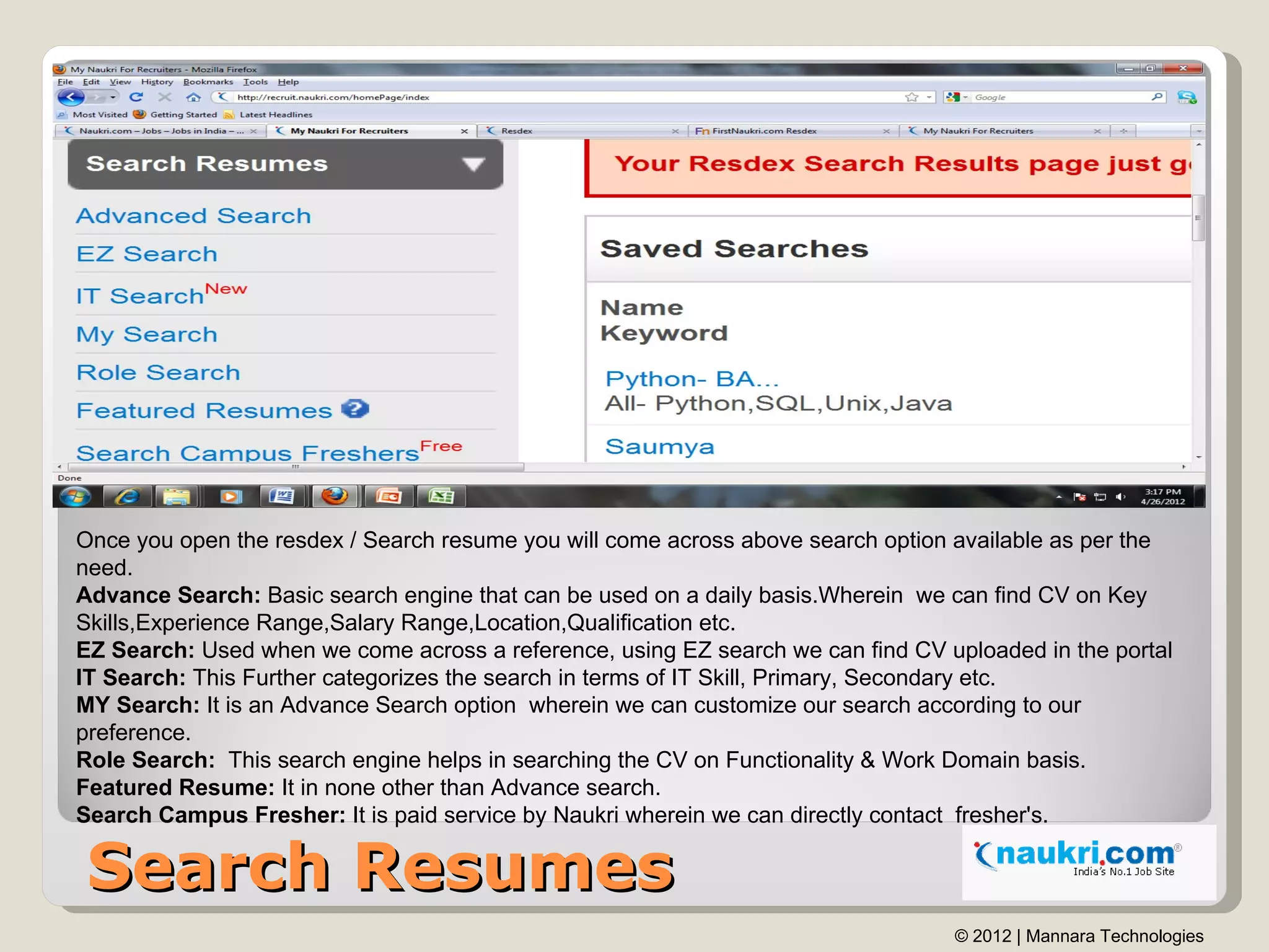 Once you open the resdex / Search resume you will come across above search option available as per the
need.
Advance Search: Basic search engine that can be used on a daily basis.Wherein we can find CV on Key
Skills,Experience Range,Salary Range,Location,Qualification etc.
EZ Search: Used when we come across a reference, using EZ search we can find CV uploaded in the portal
IT Search: This Further categorizes the search in terms of IT Skill, Primary, Secondary etc.
MY Search: It is an Advance Search option wherein we can customize our search according to our
preference.
Role Search: This search engine helps in searching the CV on Functionality & Work Domain basis.
Featured Resume: It in none other than Advance search.
Search Campus Fresher: It is paid service by Naukri wherein we can directly contact fresher's.

Search Resumes
                                                                                 © 2012 | Mannara Technologies
 