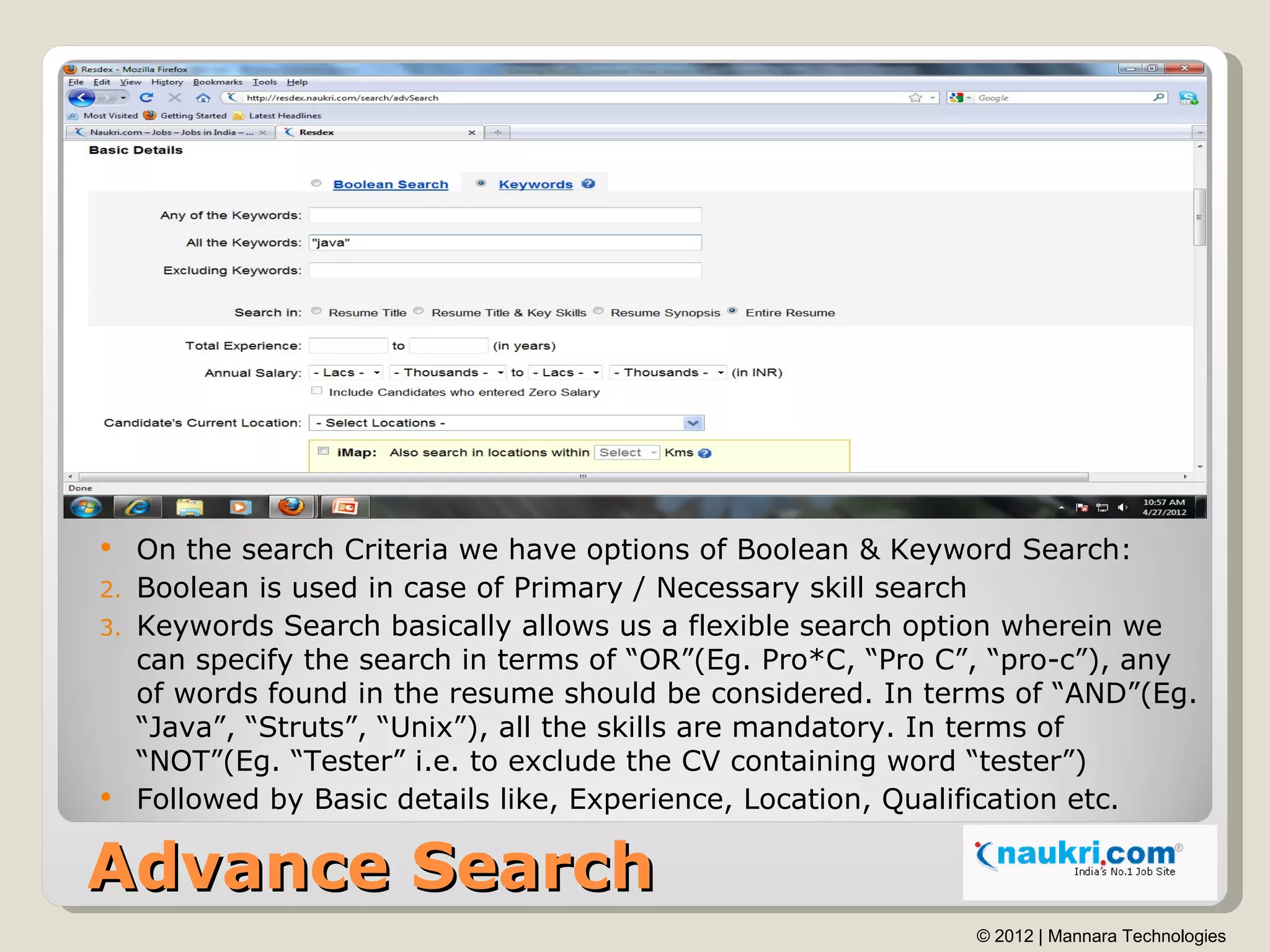   On the search Criteria we have options of Boolean & Keyword Search:
2. Boolean is used in case of Primary / Necessary skill search
3. Keywords Search basically allows us a flexible search option wherein we
   can specify the search in terms of “OR”(Eg. Pro*C, “Pro C”, “pro-c”), any
   of words found in the resume should be considered. In terms of “AND”(Eg.
   “Java”, “Struts”, “Unix”), all the skills are mandatory. In terms of
   “NOT”(Eg. “Tester” i.e. to exclude the CV containing word “tester”)
 Followed by Basic details like, Experience, Location, Qualification etc.


Advance Search
                                                            © 2012 | Mannara Technologies
 