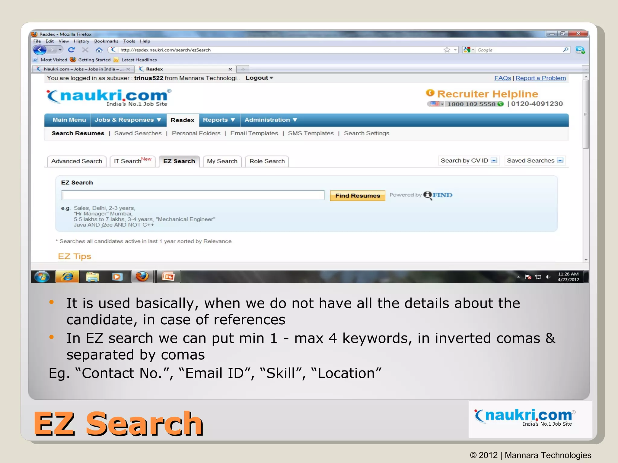  It is used basically, when we do not have all the details about the
  candidate, in case of references
 In EZ search we can put min 1 - max 4 keywords, in inverted comas &
  separated by comas
Eg. “Contact No.”, “Email ID”, “Skill”, “Location”



EZ Search
                                                         © 2012 | Mannara Technologies
 