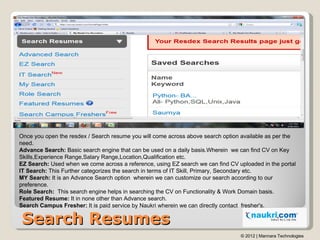 Once you open the resdex / Search resume you will come across above search option available as per the
need.
Advance Searc...
