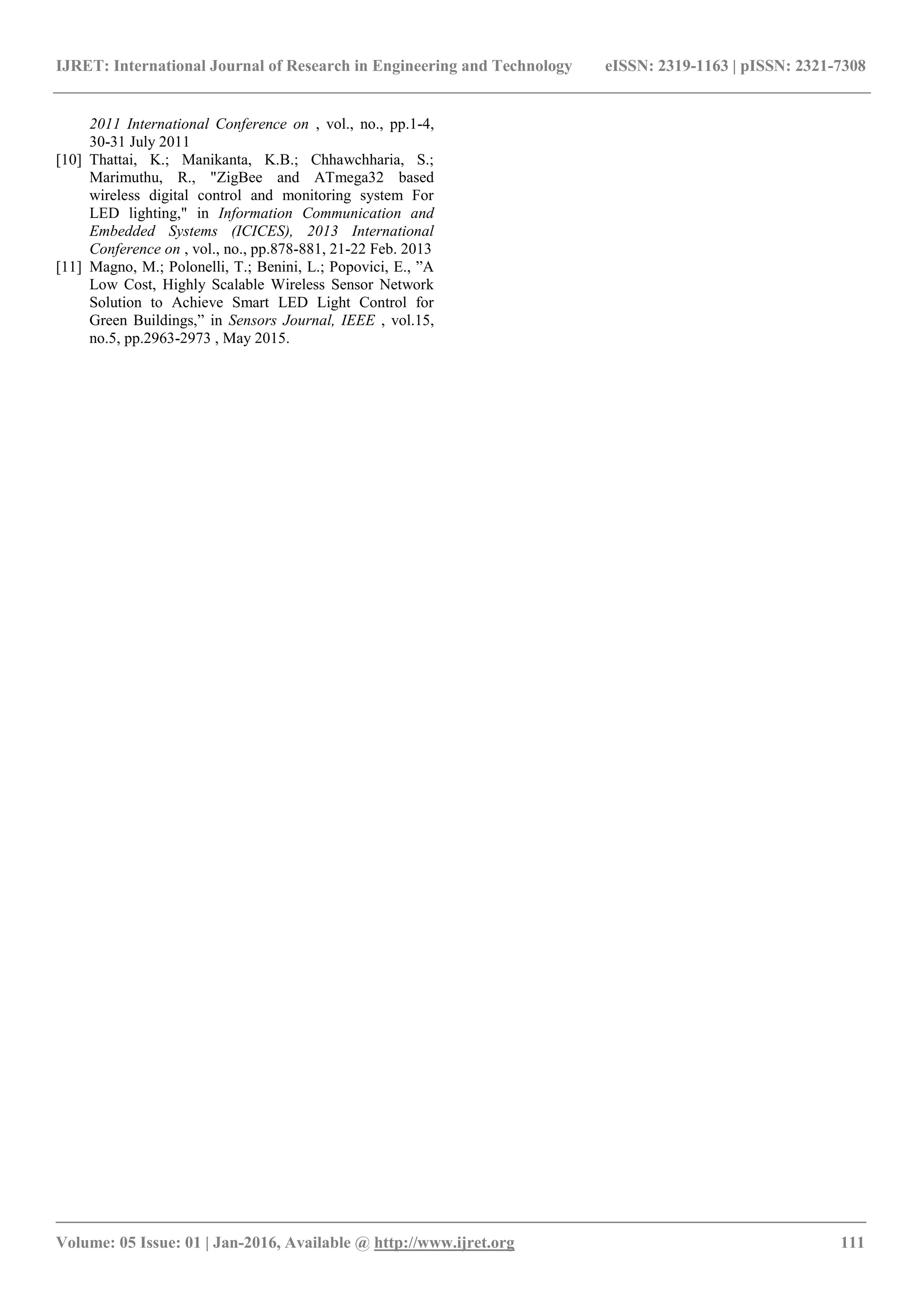 IJRET: International Journal of Research in Engineering and Technology eISSN: 2319-1163 | pISSN: 2321-7308
_______________________________________________________________________________________
Volume: 05 Issue: 01 | Jan-2016, Available @ http://www.ijret.org 111
2011 International Conference on , vol., no., pp.1-4,
30-31 July 2011
[10] Thattai, K.; Manikanta, K.B.; Chhawchharia, S.;
Marimuthu, R., "ZigBee and ATmega32 based
wireless digital control and monitoring system For
LED lighting," in Information Communication and
Embedded Systems (ICICES), 2013 International
Conference on , vol., no., pp.878-881, 21-22 Feb. 2013
[11] Magno, M.; Polonelli, T.; Benini, L.; Popovici, E., ”A
Low Cost, Highly Scalable Wireless Sensor Network
Solution to Achieve Smart LED Light Control for
Green Buildings,” in Sensors Journal, IEEE , vol.15,
no.5, pp.2963-2973 , May 2015.
 