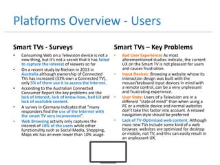 Platforms Overview - Users
Smart TVs - Surveys
• Consuming Web on a Television device is not a
new thing, but it’s not a secret that it has failed
to capture the interest of viewers so far
• On a recent study by Nielsen in 2013 in
Australia although ownership of Connected
TVs has increased (33% own a Connected TV),
only 5% of them use it to access the internet.
• According to the Australian Connected
Consumer Report the key problems are the
lack of interest, lack of know-how, bad UX and
lack of available content.
• A survey in Germany indicates that “many
responders find the use of the Internet with
the smart TV very inconvenient”.
• Web Browsing activity only captures the
interest of 10% of the users while other
functionality such as Social Media, Shopping,
Maps etc has an even lower than 10% usage.
Smart TVs – Key Problems
• Bad User Experience: As most
aforementioned studies indicate, the current
UX on the Smart TV is not pleasant for users
and causes frustration.
• Input Devices: Browsing a website whose its
interaction design was built with the
mouse/keyboard input devices in mind with
a remote control, can be a very unpleasant
and frustrating experience.
• User State: Users of a Television are in a
different “state of mind” than when using a
PC or a mobile device and normal websites
don’t take this factor into account. A relaxed
navigation style should be preferred
• Lack of TV-Optimized web content: Although
most new TVs include some kind of a web
browser, websites are optimized for desktop
or mobile, not TV, and this can easily result in
an unpleasant UX.
 