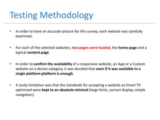 Testing Methodology
• In order to have an accurate picture for this survey, each website was carefully
examined.
• For each of the selected websites, two pages were loaded, the home page and a
typical content page.
• In order to confirm the availability of a responsive website, an App or a Custom
website on a device category, it was decided that even if it was available in a
single platform platform is enough.
• A study limitation was that the standards for accepting a website as Smart TV
optimized were kept to an absolute minimal (large fonts, correct display, simple
navigation).
 