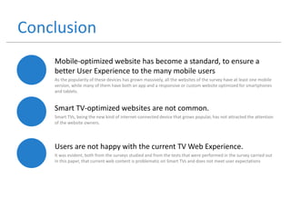 Conclusion
Mobile-optimized website has become a standard, to ensure a
better User Experience to the many mobile users
As the popularity of these devices has grown massively, all the websites of the survey have at least one mobile
version, while many of them have both an app and a responsive or custom website optimized for smartphones
and tablets.
Smart TV-optimized websites are not common.
Smart TVs, being the new kind of internet-connected device that grows popular, has not attracted the attention
of the website owners.
Users are not happy with the current TV Web Experience.
It was evident, both from the surveys studied and from the tests that were performed in the survey carried out
in this paper, that current web content is problematic on Smart TVs and does not meet user expectations
 